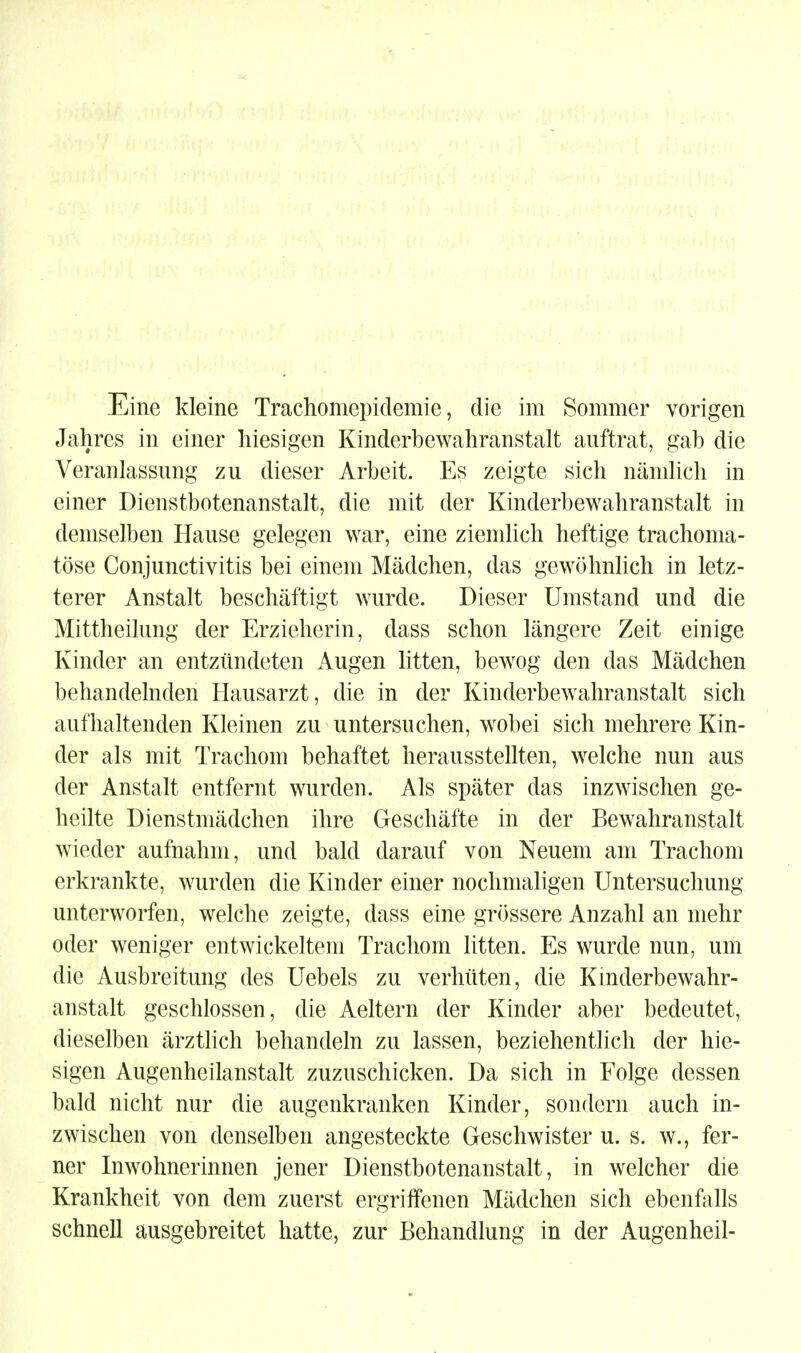 Eine kleine Trachomepidemie, die im Sommer vorigen Jahres in einer hiesigen Kinderbewahranstalt auftrat, gab die Veranlassung zu dieser Arbeit. Es zeigte sich nämlich in einer Dienstbotenanstalt, die mit der Kinderbewahranstalt in demselben Hause gelegen war, eine ziemhch heftige trachoma- töse Conjunctivitis bei einem Mädchen, das gewöhnlich in letz- terer Anstalt beschäftigt wurde. Dieser Umstand und die Mittheilung der Erzieherin, dass schon längere Zeit einige Kinder an entzündeten Augen litten, bewog den das Mädchen behandelnden Hausarzt, die in der Kinderbewahranstalt sich aufhaltenden Kleinen zu untersuchen, wobei sich mehrere Kin- der als mit Trachom behaftet herausstellten, welche nun aus der Anstalt entfernt wurden. Als später das inzwischen ge- heilte Dienstmädchen ihre Geschäfte in der Bewahranstalt wieder aufnahm, und bald darauf von Neuem am Trachom erkrankte, wurden die Kinder einer nochmaligen Untersuchung unterworfen, welche zeigte, dass eine grössere Anzahl an mehr oder weniger entwickeltem Trachom litten. Es wurde nun, um die Ausbreitung des Uebels zu verhüten, die Kmderbewahr- anstalt geschlossen, die Aeltern der Kinder aber bedeutet, dieselben ärztlich behandeln zu lassen, beziehentlich der hie- sigen Augenheilanstalt zuzuschicken. Da sich in Folge dessen bald nicht nur die augenkranken Kinder, sondern auch in- zwischen von denselben angesteckte Geschwister u. s. w., fer- ner Inwohnerinnen jener Dienstbotenanstalt, in welcher die Krankheit von dem zuerst ergriffenen Mädchen sich ebenfalls schnell ausgebreitet hatte, zur Behandlung in der Augenheil-