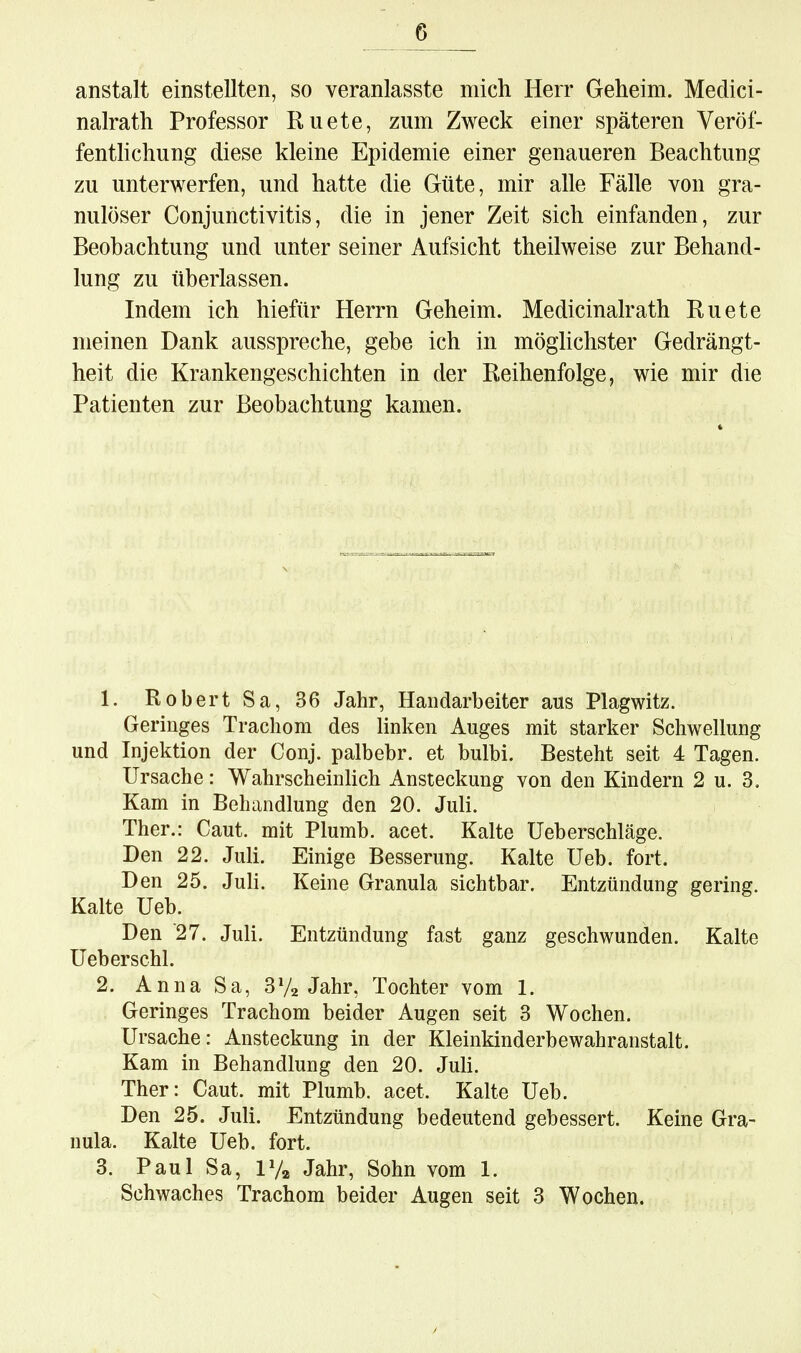 anstalt einstellten, so veranlasste mich Herr Geheim. Medici- nalrath Professor Ruete, zum Zweck einer späteren Veröf- fenthchung diese kleine Epidemie einer genaueren Beachtung zu unterwerfen, und hatte die Güte, mir alle Fälle von gra- nulöser Conjunctivitis, die in jener Zeit sich einfanden, zur Beobachtung und unter seiner Aufsicht theilweise zur Behand- lung zu überlassen. Indem ich hiefür Herrn Geheim. Medicinalrath Ruete meinen Dank ausspreche, gebe ich in möglichster Gedrängt- heit die Krankengeschichten in der Reihenfolge, wie mir die Patienten zur Beobachtung kamen. 1. Robert Sa, 36 Jahr, Handarbeiter aus Plagwitz. Geringes Trachom des linken Auges mit starker Schwellung und Injektion der Conj. palbebr. et bulbi. Besteht seit 4 Tagen. Ursache: WahrscheinHch Ansteckung von den Kindern 2 u. 3. Kam in Behandlung den 20. Juli. Ther.: Caut. mit Plumb. acet. Kalte Ueberschläge. Den 22. Juh. Einige Besserung. Kalte Ueb. fort. Den 25. Juli. Keine Granula sichtbar. Entzündung gering. Kalte Ueb. Den 27. JuU. Entzündung fast ganz geschwunden. Kalte Ueberschl. 2. Anna Sa, 3Jahr, Tochter vom 1. Geringes Trachom beider Augen seit 3 Wochen. Ursache: Ansteckung in der Kleinkinderbe wahr anstalt. Kam in Behandlung den 20. Juh. Ther: Caut. mit Plumb. acet. Kalte Ueb. Den 25. JuU. Entzündung bedeutend gebessert. Keine Gra- nula. Kalte Ueb. fort. 3. Paul Sa, IVa Jahr, Sohn vom 1. Schwaches Trachom beider Augen seit 3 Wochen.