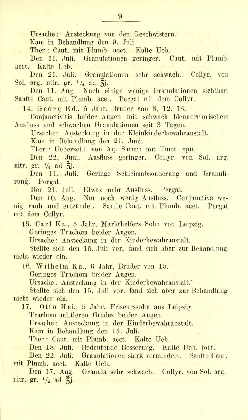 Ursache: Ansteckung von den Geschwistern. Kam in Behandlung den 9. Juli. Ther.: Caut. mit Plumb. acet. Kalte Ueb. Den 11. Juli. Granulationen geringer. Caut. mit Plumb. acet. Kalte Ueb. Den 21. Juli. Granulationen sehr schwach. Collyr. von Sol. arg. nitr. gr. V4 ^cl ^j. Den 11. Aug. Noch einige wenige Granulationen sichtbar. Sanfte Caut. mit Plumb. acet. Pergat mit dem Collyr. 14. Georg Ed., 5 Jahr, Bruder von 6, 12, 13. Conjunctivitis beider Augen mit schwach blennorrhoischem Ausfluss und schwachen Granulationen seit 3 Tagen. Ursache: Ansteckung in der Kleinkinderbewahranstalt. Kam in Behandlung den 21. Juni. Ther.: Ueberschl. von Aq. Saturn mit Tinct. opii. Den 22. Juni. Ausfluss geringer. Collyr. von Sol. arg. nitr. gr. V4 ad §j. Den 11. Juli. Geringe Schleimabsonderung und Granuli- rung. Pergat. Den 21. Juli. Etwas mehr Ausfluss. Pergat. Den 10. Aug. Nur noch wenig Ausfluss. Conjunctiva we- nig rauh und entzündet. Sanfte Caut. mit Plumb. acet. Pergat mit dem Collyr. 15. Carl Ka., 5 Jahr, Markthelfers Sohn von Leipzig. Geringes Trachom beider Augen. Ursache: Ansteckung in der Kinderbewahranstalt. Stellte sich den 15. Juli vor, fand, sich aber zur Behandlung nicht wieder ein. 16. Wilhelm Ka., 6 Jahr, Bruder von 15. Geringes Trachom beider Augen. Ursache: Ansteckung in der Kinderbewahranstalt. Stellte sich den 15. Juli vor, fand sich aber zur Behandlung nicht wieder ein. 17. Otto Hei., 5 Jahr, Friseurssohn aus Leipzig. Trachom mittleren Grades beider Augen. Ursache: Ansteckung in der Kinderbewahranstalt. Kam in Behandlung den 15. Juli. Ther.: Caut. mit Plumb. acet. Kalte Ueb. Den 18. Juli. Bedeutende Besserung. Kalte Ueb. fort. Den 22. Juli. Granulationen stark vermindert. Sanfte Caut. mit Plumb. acet. Kalte Ueb. Den 17. Aug. Granula sehr schwach. Collyr. von Sol. arg. nitr. gr. 7, ad ^.