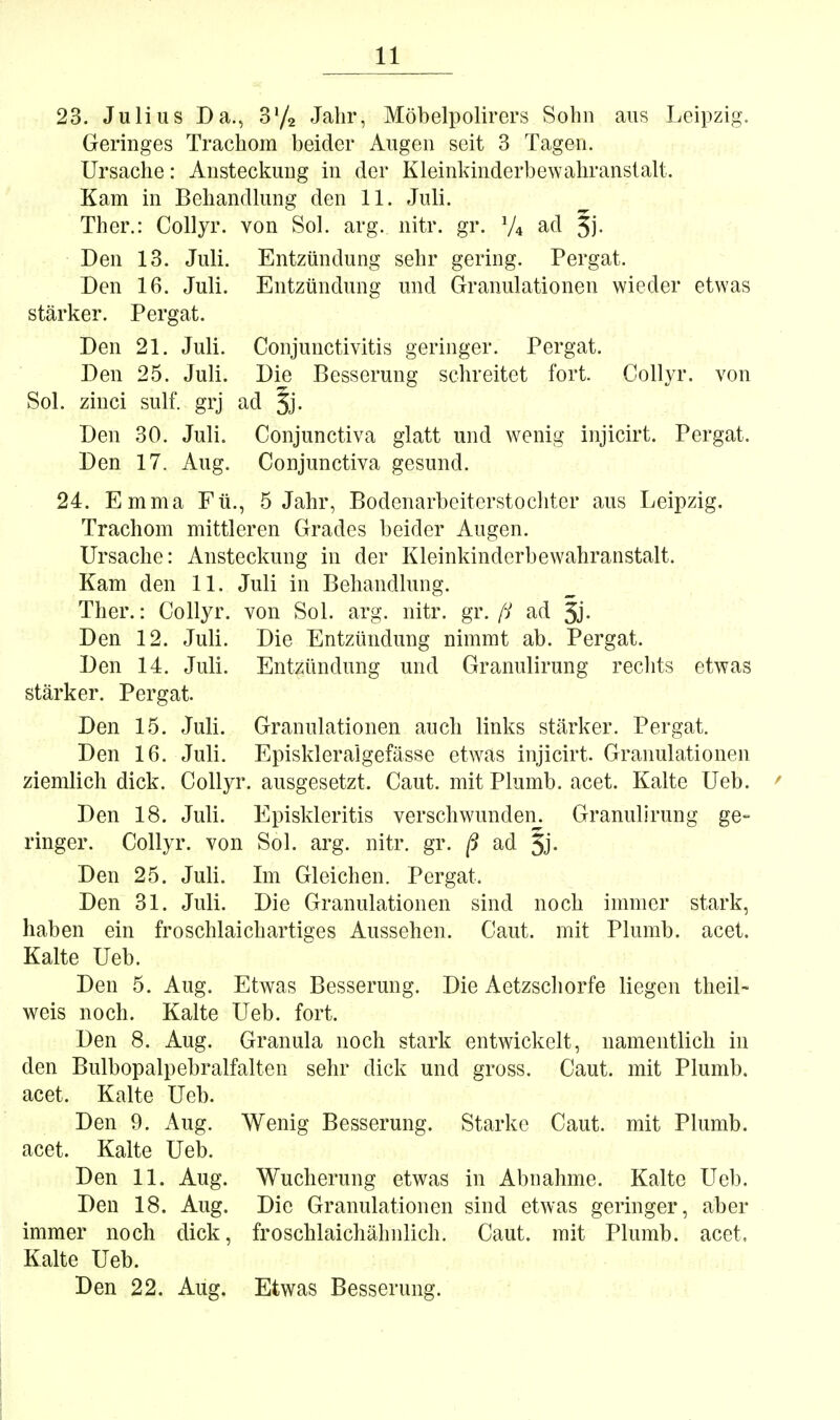 23. Julius Da., S'/a Jahr, Möbelpolirers Sohn aus Leipzig. Geringes Trachom beider Augen seit 3 Tagen. Ursache: Ansteclmug in der Kleinkinderbewahranslalt. Kam in Behandlung den 11. Juli. Ther.: Collyr. von Sol. arg. nitr. gr. V4 ad 5)- Den 13. Juli. Entzündung sehr gering. Pergat. Den 16. Juli. Entzündung und Granulationen wieder etwas stärker. Pergat. Den 21. Juli. Conjunctivitis geringer. Pergat. Den 25. Juli. Die Besserung schreitet fort. Collyr. von Sol. zinci sulf. grj ad Jj- Den 30. Juli. Conjunctiva glatt und wTuig injicirt. Pergat. Den 17. Aug. Conjunctiva gesund. 24. Emma Fü., 5 Jahr, Bodenarbeiterstochter aus Leipzig. Trachom mittleren Grades beider Augen. Ursache: Ansteckung in der Kleinkinderbewahranstalt. Kam den 11. Juli in Behandlung. Ther.: Collyr. von Sol. arg. nitr. gr. [i ad 5j. Den 12. Juli. Die Entzündung nimmt ab. Pergat. Den 14. Juli. Entzündung und Granulirung rechts etwas stärker. Pergat. Den 15. Juli. Granulationen auch links stärker. Pergat. Den 16. Juli. Episkleralgefässe etwas injicirt. Granulationen ziemlich dick. Collyr. ausgesetzt. Caut. mit Plumb. acet. Kalte Ueb. ' Den 18. Juli. Episkleritis verschwunden. Granulirung ge- ringer. Collyr. von Sol. arg. nitr. gr. ß ad 5j- Den 25. Juli. Im Gleichen. Pergat. Den 31. Juli. Die Granulationen sind noch immer stark, haben ein froschlaichartiges Aussehen. Caut. mit Plumb. acet. Kalte Ueb. Den 5. Aug. Etwas Besserung. Die Aetzschorfe liegen theiL weis noch. Kalte Ueb. fort. Den 8. Aug. Granula noch stark entwickelt, namentlich in den Bulbopalpebralfalten sehr dick und gross. Caut. mit Plumb. acet. Kalte Ueb. Den 9. Aug. Wenig Besserung. Starke Caut. mit Plumb. acet. Kalte Ueb. Den 11. Aug. Wucherung etwas in Abnahme. Kalte Ueb. Den 18. Aug. Die Granulationen sind etwas geringer, aber immer noch dick, froschlaichähnlich. Caut. mit Plumb. acet. Kalte Ueb. Den 22. Aug. Etwas Besserung.