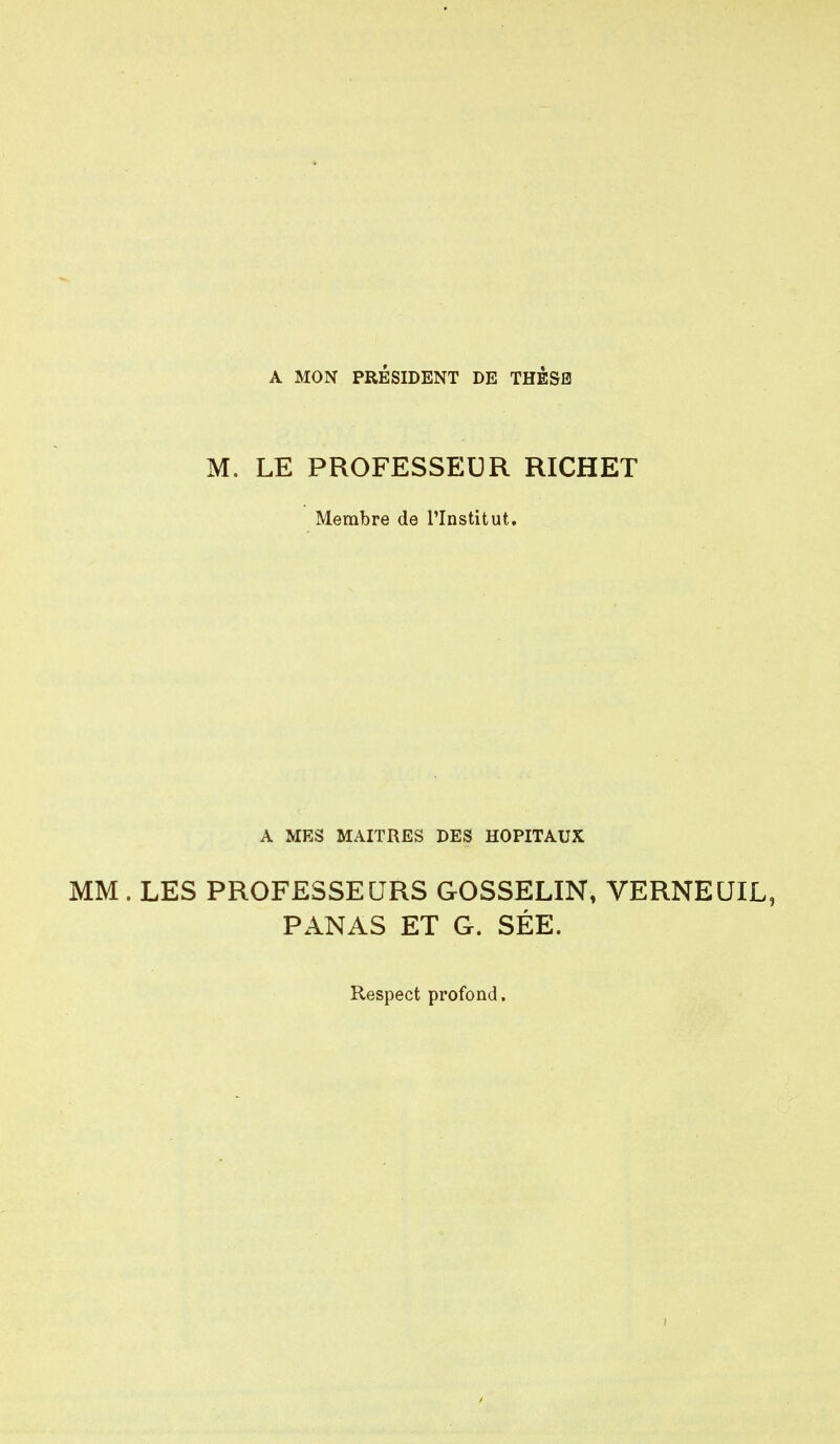 A MON PRESIDENT DE THESE M. LE PROFESSEUR RICHET Membre de l'Institut. A MES MAITRES DES HOPITAUX MM . LES PROFESSEURS GOSSELIN, VERNEUIL, PANAS ET G. SÉE. Respect profond.