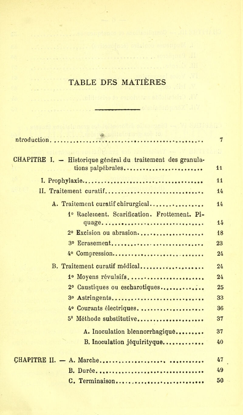 TABLE DES MATIÈRES ntroduction 7 CHAPITRE I. — Historique général du traitement des granula- tions palpébrales Il I. Prophylaxie 11 II. Traitement curatif .... 14 A. Traitement curatif chirurgical 14 1° Raclernent. Scarification. Frottement. Pi- quage 14 2° Excision ou abrasion 18 3° Ecrasement 23 4° Compression 24 B. Traitement curatif médical 24 1° Moyens révulsifs 24 2° Caustiques ou escharotiques 25 3° Astringents 33 4° Courants électriques 36 5° Méthode substitutive 37 A. Inoculation blennorrhagiquê 37 B. Inoculation jéquirityque 40 CHAPITRE IL — A. Marche 47 B. Durée 49 C. Terminaison , 50