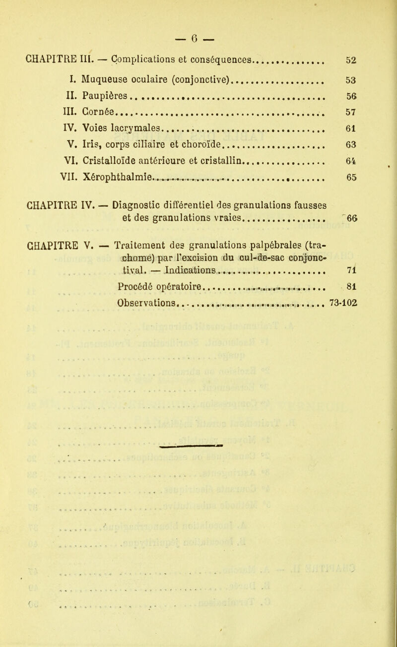 CHAPITRE III. — Complications et conséquences.. 52 I. Muqueuse oculaire (conjonctive) 53 IL Paupières 56 III. Cornée 57 IV. Voies lacrymales 61 V. Iris, corps ciliaire et choroïde 63 VI. Cristalloïde antérieure et cristallin 64 VII. Xérophthalmie ... 65 CHAPITRE IV. — Diagnostic différentiel des granulations fausses et des granulations vraies 66 CHAPITRE V. — Traitement des granulations palpébrales (tra- chome) par l'exoision du cul-dB-sac corijonc- tival. — Indications 71 Procédé opératoire 81 Observations .: 73-102