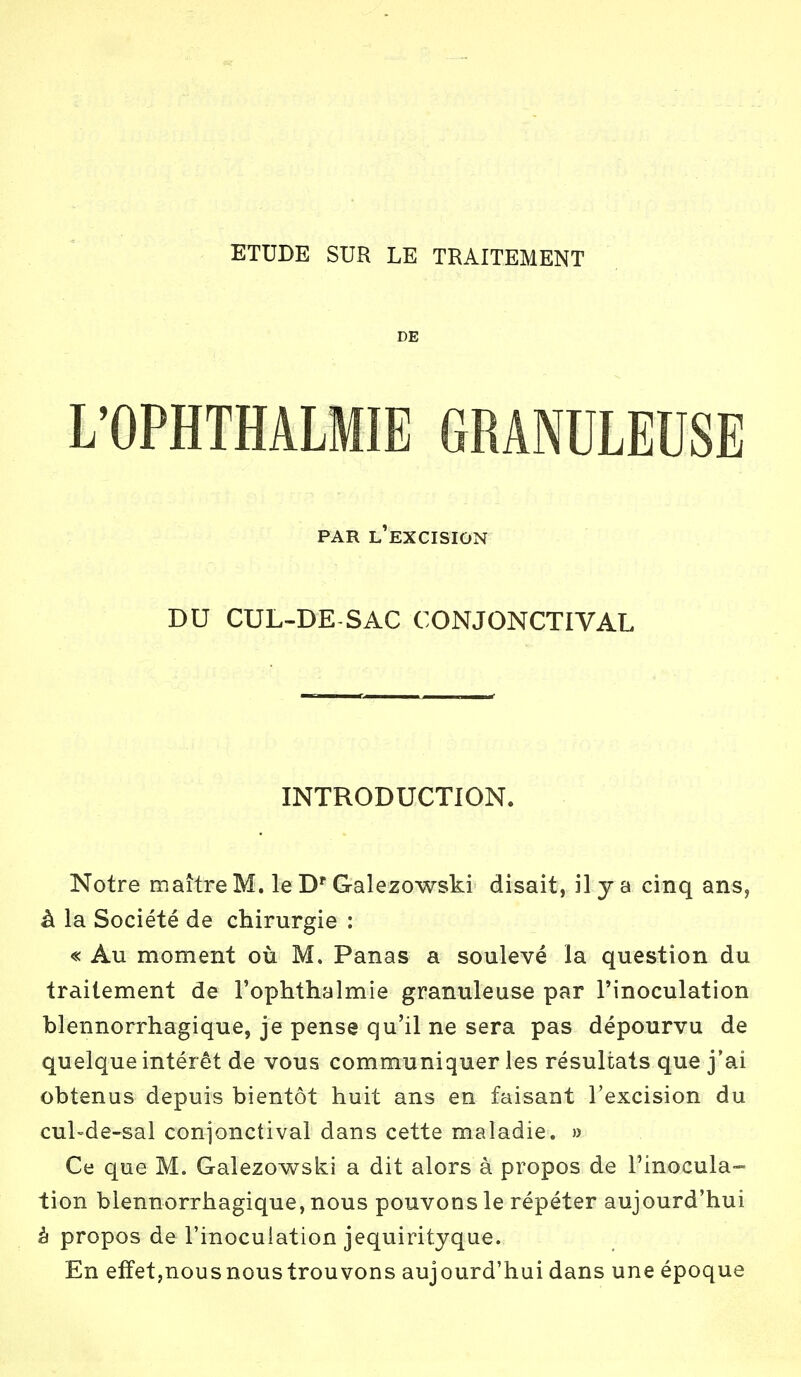 ETUDE SUR LE TRAITEMENT DE L'OPHTHALMIE GRANULEUSE PAR L'EXCISION DU CUL-DE SAC CONJONCTIVAL INTRODUCTION. Notre maître M. le Dr Galezowski disait, il y a cinq ans, à la Société de chirurgie : « Au moment où M. Panas a soulevé la question du traitement de l'ophthalmie granuleuse par l'inoculation blennorrhagique, je pense qu'il ne sera pas dépourvu de quelque intérêt de vous communiquer les résultats que j'ai obtenus depuis bientôt huit ans en faisant l'excision du cul-de-sal conjonctival dans cette maladie. » Ce que M. Galezowski a dit alors à propos de l'inocula- tion blennorrhagique, nous pouvons le répéter aujourd'hui à propos de l'inoculation jequirityque. En effet,nous nous trouvons aujourd'hui dans une époque