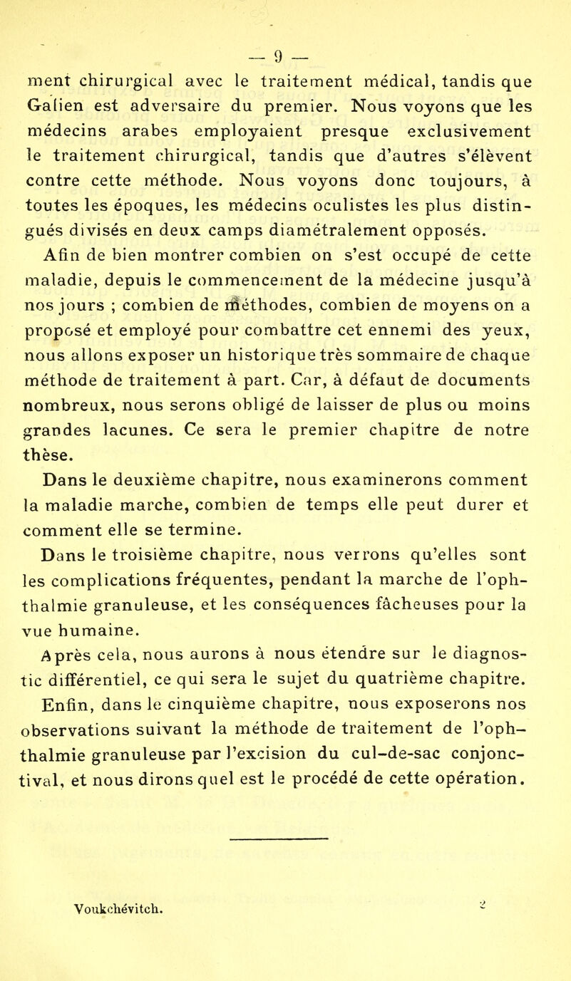 ment chirurgical avec le traitement médical, tandis que Galien est adversaire du premier. Nous voyons que les médecins arabes employaient presque exclusivement le traitement chirurgical, tandis que d'autres s'élèvent contre cette méthode. Nous voyons donc toujours, à toutes les époques, les médecins oculistes les plus distin- gués divisés en deux camps diamétralement opposés. Afin de bien montrer combien on s'est occupé de cette maladie, depuis le commencement de la médecine jusqu'à nos jours ; combien de riîéthodes, combien de moyens on a proposé et employé pour combattre cet ennemi des yeux, nous allons exposer un historique très sommaire de chaque méthode de traitement à part. Car, à défaut de documents nombreux, nous serons obligé de laisser de plus ou moins grandes lacunes. Ce sera le premier chapitre de notre thèse. Dans le deuxième chapitre, nous examinerons comment la maladie marche, combien de temps elle peut durer et comment elle se termine. Dans le troisième chapitre, nous verrons qu'elles sont les complications fréquentes, pendant la marche de l'oph- thalmie granuleuse, et les conséquences fâcheuses pour la vue humaine. Après cela, nous aurons à nous étendre sur le diagnos- tic différentiel, ce qui sera le sujet du quatrième chapitre. Enfin, dans le cinquième chapitre, nous exposerons nos observations suivant la méthode de traitement de l'oph- thalmie granuleuse par l'excision du cul-de-sac conjonc- tival, et nous dirons quel est le procédé de cette opération. Voukchévitch.