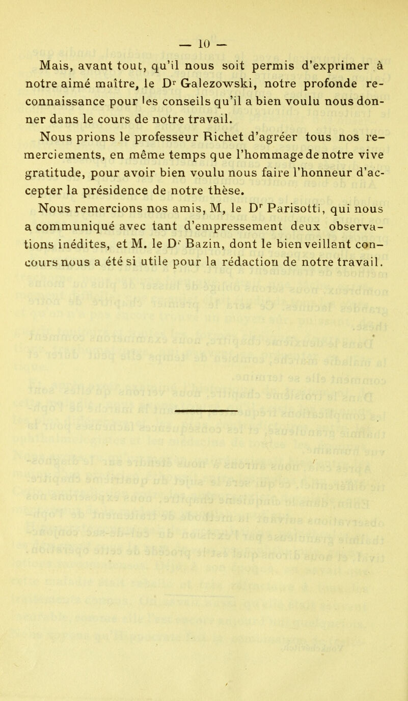 Mais, avant tout, qu'il nous soit permis d'exprimer à notre aimé maître, le D1 Galezowski, notre profonde re- connaissance pour les conseils qu'il a bien voulu nous don- ner dans le cours de notre travail. Nous prions le professeur Richet d'agréer tous nos re- merciements, en même temps que l'hommage de notre vive gratitude, pour avoir bien voulu nous faire l'honneur d'ac- cepter la présidence de notre thèse. Nous remercions nos amis, M, le Dr Parisotti, qui nous a communiqué avec tant d'empressement deux observa- tions inédites, et M. le Di Bazin, dont le bienveillant con- cours nous a été si utile pour la rédaction de notre travail.