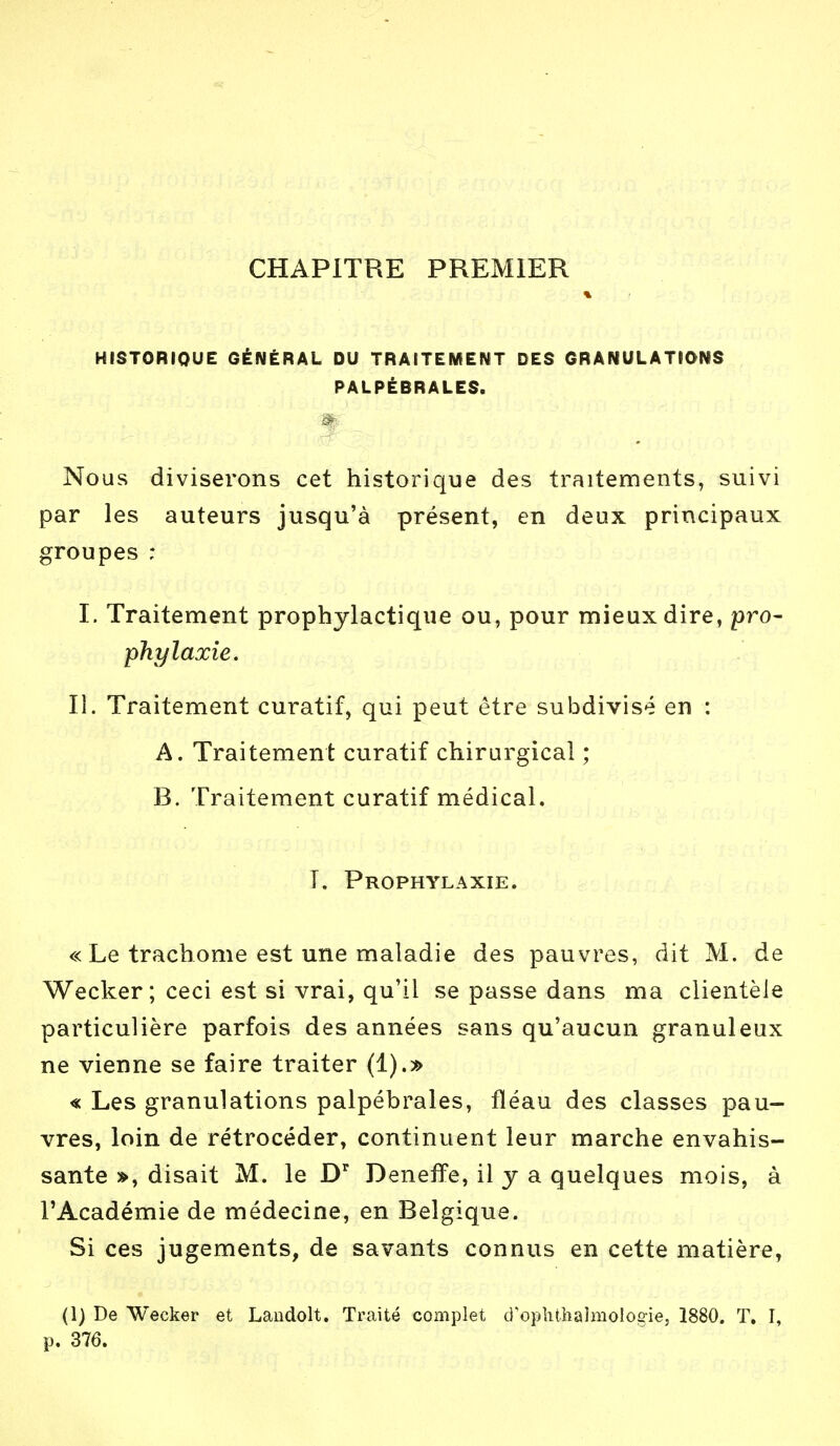 CHAPITRE PREMIER * HISTORIQUE GÉNÉRAL DU TRAITEMENT DES GRANULATIONS PALPÉBRALES. Nous diviserons cet historique des traitements, suivi par les auteurs jusqu'à présent, en deux principaux groupes ; I. Traitement prophylactique ou, pour mieux dire, pro- phylaxie. II. Traitement curatif, qui peut être subdivisé en : A. Traitement curatif chirurgical ; B. Traitement curatif médical. T. Prophylaxie. « Le trachome est une maladie des pauvres, dit M. de Wecker ; ceci est si vrai, qu'il se passe dans ma clientèle particulière parfois des années sans qu'aucun granuleux ne vienne se faire traiter (1).» « Les granulations palpébrales, fléau des classes pau- vres, loin de rétrocéder, continuent leur marche envahis- sante », disait M. le Dr Deneffe, il y a quelques mois, à l'Académie de médecine, en Belgique. Si ces jugements, de savants connus en cette matière, (1) De Wecker et Landolt. Traité complet d'ophthalmoloe-ie, 1880. T. I, p. 376.