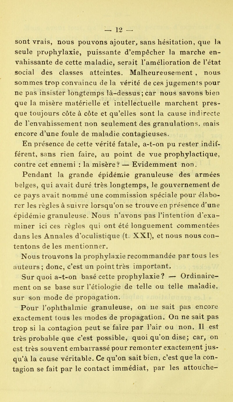 sont vrais, nous pouvons ajouter, sans hésitation, que la seule prophylaxie, puissante d'empêcher la marche en- vahissante de cette maladie, serait l'amélioration de l'état social des classes atteintes. Malheureusement , nous sommes trop convaincu de la vérité de ces jugements pour ne pas insister longtemps là-dessus ; car nous savons bien que la misère matérielle et intellectuelle marchent pres- que toujours côte à côte et qu'elles sont la cause indirecte de l'envahissement non seulement des granulations, mais encore d'une foule de maladie contagieuses. En présence de cette vérité fatale, a-t-on pu rester indif- férent, sans rien faire, au point de vue prophylactique, contre cet ennemi : la misère? — Evidemment non. Pendant la grande épidémie granuleuse des armées belges, qui avait duré très longtemps, le gouvernement de ce pays avait nommé une commission spéciale pour élabo- rer les règles à suivre lorsqu'on se trouve en présence d'une épidémie granuleuse. Nous n'avons pas l'intention d'exa- miner ici ces règles qui ont été longuement commentées dans les Annales d'oculistique (t. XXI), et nous nous con- tentons de les mentionner. Nous trouvons la prophylaxie recommandée par tous les auteurs; donc, c'est un point très important. Sur quoi a-t-on basé cette prophylaxie ? — Ordinaire- ment on se base sur l'étiologie de telle ou telle maladie, sur son mode de propagation. Pour l'ophthalmie granuleuse, on ne sait pas encore exactement tous les modes de propagation. On ne sait pas trop si la contagion peut se faire par Pair ou non. Il est très probable que c'est possible, quoi qu'on dise ; car, on est très souvent embarrassé pour remonter exactement jus- qu'à la cause véritable. Ce qu'on sait bien, c'est que la con- tagion se fait par le contact immédiat, par les attouche-