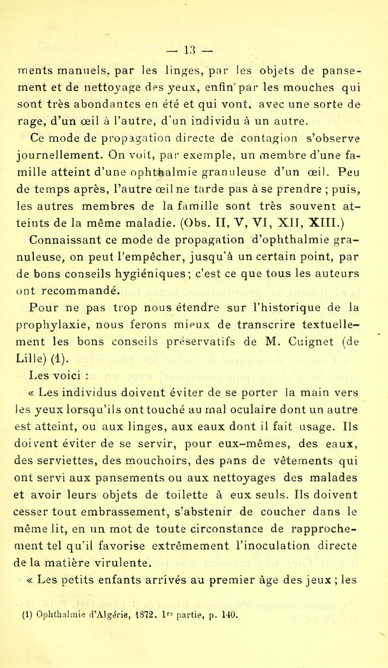 ments manuels, par les linges, par les objets de panse- ment et de nettoyage des yeux, enfin'par les mouches qui sont très abondantes en été et qui vont, avec une sorte de rage, d'un œil à l'autre, d'un individu à un autre. Ce mode de propagation directe de contagion s'observe journellement. On voit, par exemple, un membre d'une fa- mille atteint d'une ophthalmie granuleuse d'un œil. Peu de temps après, l'autre œil ne tarde pas à se prendre ; puis, les autres membres de la famille sont très souvent at- teints de la même maladie. (Obs. II, V, VI, XII, XIII.) Connaissant ce mode de propagation d'ophthalmie gra- nuleuse, on peut l'empêcher, jusqu'à un certain point, par de bons conseils hygiéniques; c'est ce que tous les auteurs ont recommandé. Pour ne pas trop nous étendre sur l'historique de la prophylaxie, nous ferons mieux de transcrire textuelle- ment les bons conseils préservatifs de M. Cuignet (de Lille) (1). Les voici : « Les individus doivent éviter de se porter la main vers les yeux lorsqu'ils ont touché au mal oculaire dont un autre est atteint, ou aux linges, aux eaux dont il fait usage. Ils doivent éviter de se servir, pour eux-mêmes, des eaux, des serviettes, des mouchoirs, des pans de vêtements qui ont servi aux pansements ou aux nettoyages des malades et avoir leurs objets de toilette à eux seuls. Ils doivent cesser tout embrassement, s'abstenir de coucher dans le même lit, en un mot de toute circonstance de rapproche- ment tel qu'il favorise extrêmement l'inoculation directe de la matière virulente. « Les petits enfants arrivés au premier âge des jeux ; les (1) Ophthalmie d'Algérie, 1872. \ri partie, p. 140.