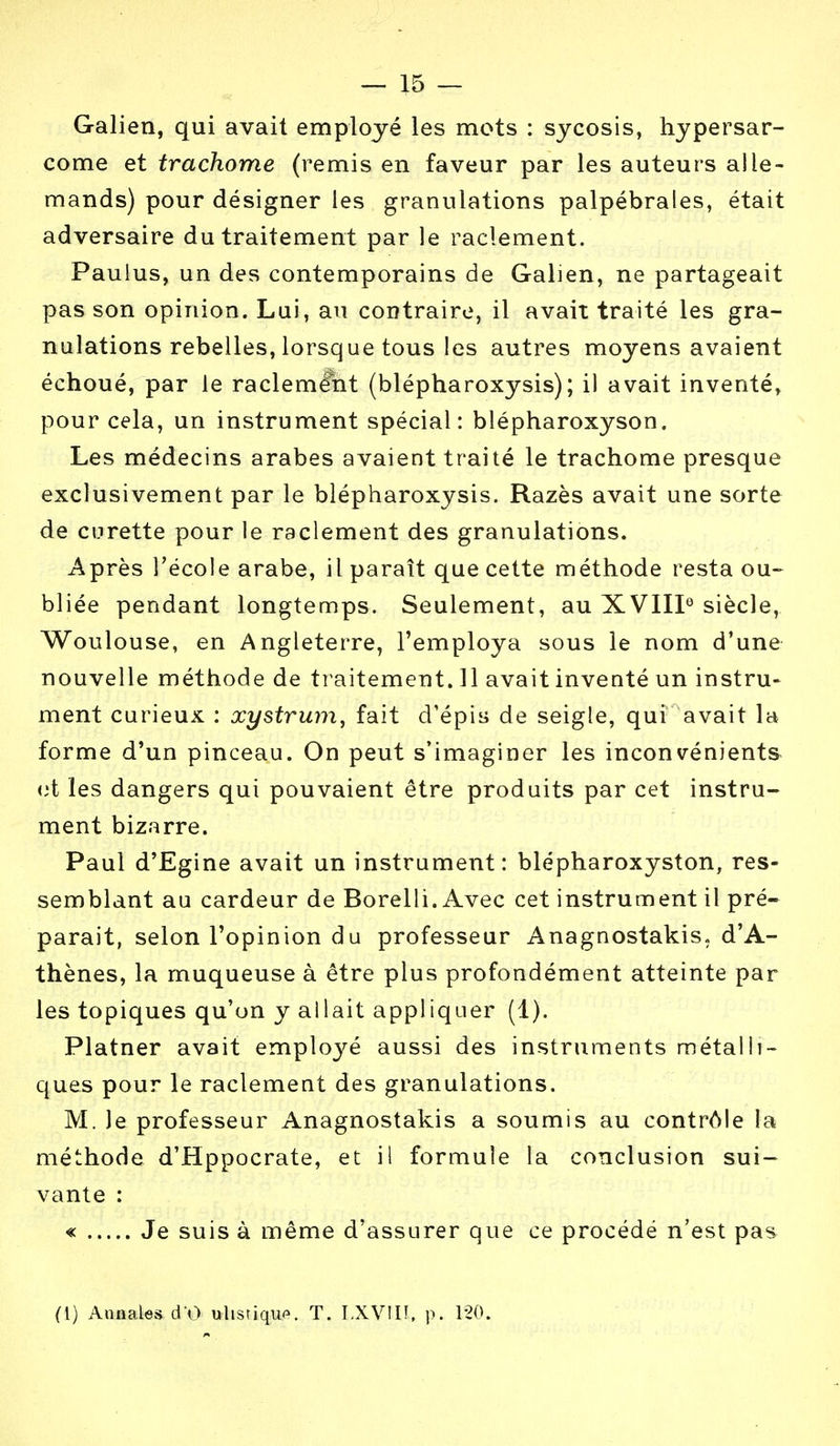 Galien, qui avait employé les mots : sycosis, hypersar- come et trachome (remis en faveur par les auteurs alle- mands) pour désigner les granulations palpébrales, était adversaire du traitement par le raclement. Paulus, un des contemporains de Galien, ne partageait pas son opinion. Lui, au contraire, il avait traité les gra- nulations rebelles, lorsque tous les autres moyens avaient échoué, par le raclemé'nt (blépharoxysis); il avait inventé, pour cela, un instrument spécial: blépharoxyson. Les médecins arabes avaient traité le trachome presque exclusivement par le blépharoxysis. Razès avait une sorte de curette pour le raclement des granulations. Après l'école arabe, il paraît que cette méthode resta ou- bliée pendant longtemps. Seulement, au XVIII0 siècle, Woulouse, en Angleterre, l'employa sous le nom d'une nouvelle méthode de traitement. 11 avait inventé un instru- ment curieux : xystrum, fait d'épis de seigle, qui avait la forme d'un pinceau. On peut s'imaginer les inconvénients et les dangers qui pouvaient être produits par cet instru- ment bizarre. Paul d'Egine avait un instrument: blépharoxyston, res- semblant au cardeur de Borelli. Avec cet instrument il pré- parait, selon l'opinion du professeur Anagnostakis. d'A- thènes, la muqueuse à être plus profondément atteinte par les topiques qu'on y allait appliquer (1). Platner avait employé aussi des instruments métalli- ques pour le raclement des granulations. M. Je professeur Anagnostakis a soumis au contrôle la méthode d'Hppocrate, et il formule la conclusion sui- vante : « Je suis à même d'assurer que ce procédé n'est pas (I) Annales d'O ulistiquo. T. LXVUl. p. 120.
