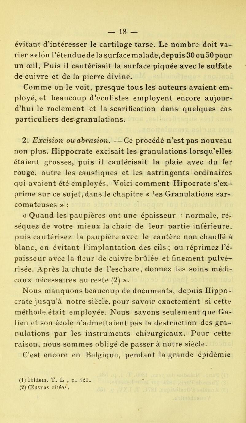 évitant d'intéresser le cartilage tarse. Le nombre doit va- rier selon l'étendue de la surface malade,depuis 30 ou50 pour un œil. Puis il cautérisait la surface piquée avec le sulfate de cuivre et de la pierre divine. Comme on le voit, presque tous les auteurs avaient em- ployé, et beaucoup d'oculistes employent encore aujour- d'hui le raclement et la scarification dans quelques cas particuliers des-granulations. 2. Excision ou abrasion. —Ce procédé n'est pas nouveau non plus. Hippocrate excisait les granulations lorsqu'elles étaient grosses, puis il cautérisait la plaie avec du fer rouge, outre les caustiques et les astringents ordinaires qui avaient été employés. Voici comment Hipocrate s'ex- prime sur ce sujet,dans le chapitre « 'es Granulations sar- comateuses » : « Quand les paupières ont une épaisseur ? normale, ré- séquez de votre mieux la chair de leur partie inférieure, puis cautérisez la paupière avec le cautère non chauffé à blanc, en évitant l'implantation des cils; ou réprimez l'é- paisseur avec la fleur de cuivre brûlée et finement pulvé- risée. Après la chute de l'eschare, donnez les soins médi- caux nécessaires au reste (2) ». Nous manquons beaucoup de documents, depuis Hippo- crate jusqu'à notre siècle, pour savoir exactement si cette méthode était employée. Nous savons seulement que Ga- lien et son école n'admettaient pas la destruction des gra- nulations par les instruments chirurgicaux. Pour cette raison, nous sommes obligé de passer à notre siècle. C'est encore en Belgique, pendant la grande épidémie (1) Ibidem. T. L , p. 120. (2) Œuvres cicéei .