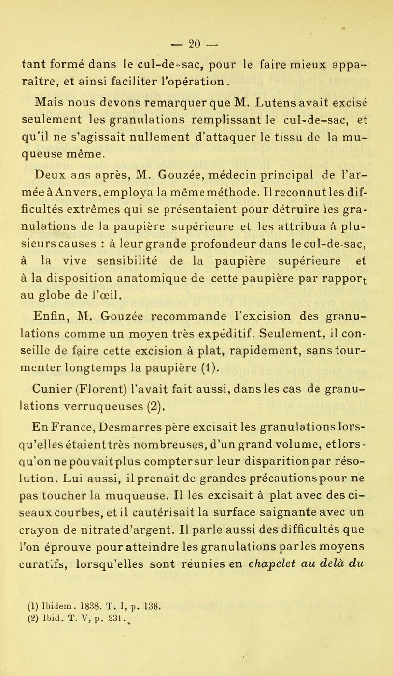 — 20- tant formé dans le cul-de-sac, pour le faire mieux appa- raître, et ainsi faciliter l'opération. Mais nous devons remarquer que M. Lutens avait excisé seulement les granulations remplissant le cul-de-sac, et qu'il ne s'agissait nullement d'attaquer le tissu de la mu- queuse même. Deux ans après, M. Gouzée, médecin principal de l'ar- mée à Anvers, employa la mêmeméthode. Il reconnut les dif- ficultés extrêmes qui se présentaient pour détruire les gra- nulations de la paupière supérieure et les attribua à plu- sieurs causes : à leur grande profondeur dans le cul-de-sac, à la vive sensibilité de la paupière supérieure et à la disposition anatomique de cette paupière par rapport au globe de l'œil. Enfin, M. Gouzée recommande l'excision des granu- lations comme un moyen très expéditif. Seulement, il con- seille de faire cette excision à plat, rapidement, sans tour- menter longtemps la paupière (1). Cunier (Florent) l'avait fait aussi, dans les cas de granu- lations verruqueuses (2). En France, Desmarres père excisait les granulations lors- qu'elles étaienttrès nombreuses, d'un grand volume, etlors- qu'onnepôuvaitplus comptersur leur disparition par réso- lution. Lui aussi, il prenait de grandes précautions pour ne pas toucher la muqueuse. Il les excisait à plat avec des ci- seaux courbes, et il cautérisait la surface saignante avec un crayon de nitrate d'argent. Il parle aussi des difficultés que l'on éprouve pour atteindre les granulations parles moyens curatifs, lorsqu'elles sont réunies en chapelet au delà du (1) Ibidem. 1838. T. I, p. 138.