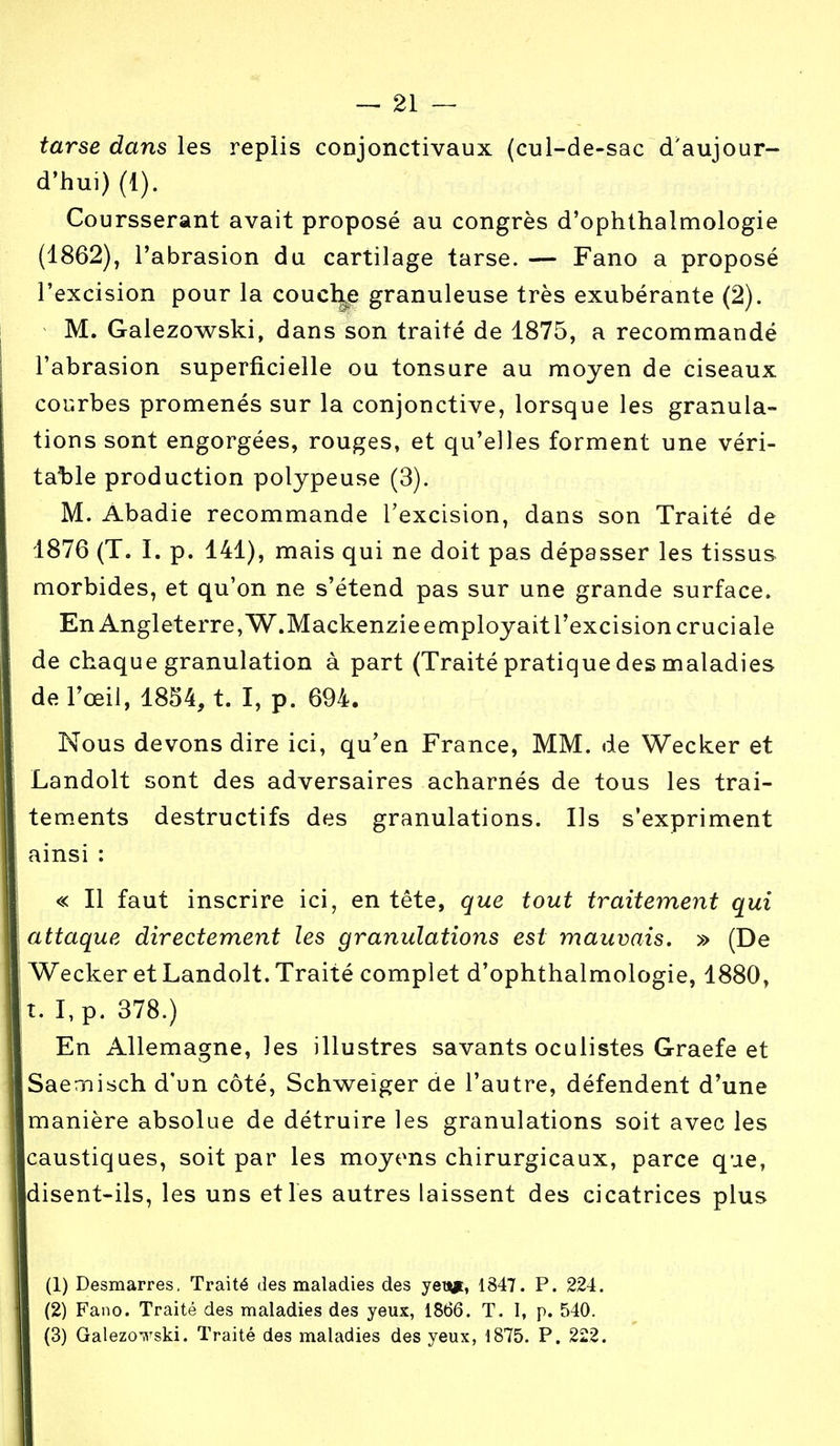 tarse dans les replis conjonctivaux (cul-de-sac d'aujour- d'hui) (1). Coursserant avait proposé au congrès d'ophthalmologie (1862), l'abrasion du cartilage tarse. — Fano a proposé l'excision pour la couche granuleuse très exubérante (2). M. Galezowski, dans son traité de 1875, a recommandé l'abrasion superficielle ou tonsure au moyen de ciseaux courbes promenés sur la conjonctive, lorsque les granula- tions sont engorgées, rouges, et qu'elles forment une véri- table production polypeuse (3). M. Abadie recommande l'excision, dans son Traité de 1876 (T. I. p. 141), mais qui ne doit pas dépasser les tissus morbides, et qu'on ne s'étend pas sur une grande surface. En Angleterre, W.Mackenzie employait l'excision cruciale de chaque granulation à part (Traité pratique des maladies de l'œil, 1854, t. I, p. 694. Nous devons dire ici, qu'en France, MM. de Wecker et Landolt sont des adversaires acharnés de tous les trai- tements destructifs des granulations. Ils s'expriment ainsi : « Il faut inscrire ici, en tête, que tout traitement qui attaque directement les granulations est mauvais. » (De Wecker et Landolt. Traité complet d'ophthalmologie, 1880, t. I,p. 378.) En Allemagne, les illustres savants oculistes Graefe et Saemisch d'un côté, Schweiger de l'autre, défendent d'une manière absolue de détruire les granulations soit avec les caustiques, soit par les moyens chirurgicaux, parce que, disent-ils, les uns et les autres laissent des cicatrices plus (1) Desmarres. Traité des maladies des yen*, 1847. P. 224. (2) Fano. Traité des maladies des yeux, 1866. T. 1, p. 540. (3) Galezowski. Traité des maladies des yeux, 1875. P. 222.