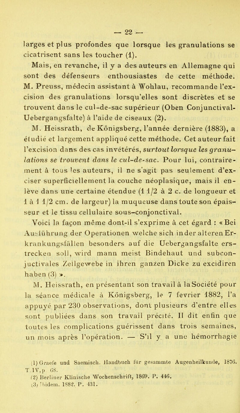 larges et plus profondes que lorsque les granulations se cicatrisent sans les toucher (1). Mais, en revanche, il y a des auteurs en Allemagne qui sont des défenseurs enthousiastes de cette méthode. M. Preuss, médecin assistant à Wohlau, recommande l'ex- cision des granulations lorsqu'elles sont discrètes et se trouvent dans le cul-de-sac supérieur (Oben Conjunctival- Uebergangsfalte) à l'aide de ciseaux (2). M. Heissrath, de Kônigsberg, l'année dernière (1883), a é( udié et largement appliqué cette méthode. Cet auteur fait l'excision dans des cas invétérés, surtout lorsque les granu- lations se trouvent dans le cul-de-sac. Pour lui, contraire- ment à tous les auteurs, il ne s'agit pas seulement d'ex- ciser superficiellement la couche néoplasique, mais il en- lève dans une certaine étendue (1 1/2 à 2 c. de longueur et 1 à \ 1/2 cm. de largeur) la muqueuse dans toute son épais- seur et le tissu cellulaire sous-conjonctival. Voici la façon même dont-ii s'exprime à cet égard : « Bei Auslûhrung der Operationen welche sich inder alteren Er- krankungsfàlien besonders auf die Uebergangsfalte ers- trecken soll, wird mann meist Bindehaut und subcon- juctivales Zeilgewebe in ihren ganzen Dicke zu excidiren haben (3) ». M. Heissrath, en présentant son travail à la Société pour la séance médicale à Kônigsberg, le 7 février 1882, l'a appuyé par 230 observations, dont plusieurs d'entre elles sont publiées dans son travail précité. Il dit enfin que toutes les complications guérissent dans trois semaines, un mois après l'opération. — S'il y a une hémorrhagie (1) Graefe und Saemisch. Handbuch fur gesammte Augenheilkunde, 187G. T.IV,p GS. (2) Berliner Klinische Wochenschrift, 1869. P. 446. i3; ibidem. 1882. P. 431.