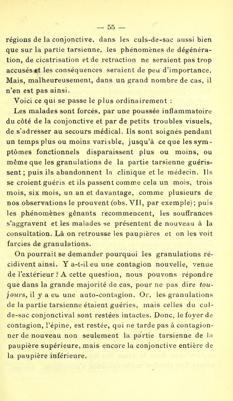 régions de la conjonctive, dans les culs-de-sac aussi bien que sur la partie tarsienne, les phénomènes de dégénéra- tion, de cicatrisation et de rétraction ne seraient pas trop accusés «t les conséquences seraient de peu d'importance. Mais, malheureusement, dans un grand nombre de cas, il n'en est pas ainsi. Voici ce qui se passe le plus ordinairement : Les malades sont forcés, par une poussée inflammatoire du côté de la conjonctive et par de petits troubles visuels, de s'adresser au secours médical. Ils sont soignés pendant un temps plus ou moins variable, jusqu'à ce que les sym- ptômes fonctionnels disparaissent plus ou moins, ou même que les granulations de la partie tarsienne guéris- sent ; puis ils abandonnent la clinique et le médecin. Ils se croient guéris et ils passent comme cela un mois, trois mois, six mois, un an et davantage, comme plusieurs de nos observations le prouvent (obs. VII, par exemple) ; puis les phénomènes gênants recommencent, les souffrances s'aggravent et les malades se présentent de nouveau à la consultation. Là on retrousse les paupières et on les voit farcies de granulations. On pourrait se demander pourquoi les granulations ré- cidivent ainsi. Y a-t-il eu une contagion nouvelle, venue de l'extérieur ? A cette question, nous pouvons répondre que dans la grande majorité de cas, pour ne pas dire tou- jours, il y a eu une auto-contagion. Or, les granulations de la partie tarsienne étaient guéries, mais celles du cul- de-sac conjonctival sont restées intactes. Donc, le foyer de contagion, l'épine, est restée, qui ne tarde pas à contagion- ner de nouveau non seulement la partie tarsienne de In paupière supérieure, mais encore la conjonctive entière de la paupière inférieure.