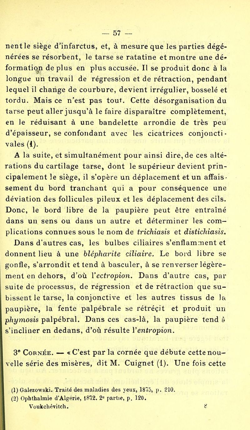 nentle siège d'infarctus, et, à mesure que les parties dégé- nérées se résorbent, le tarse se ratatine et montre une dé* formation déplus en plus accusée. Il se produit donc à la longue un travail de régression et de rétraction, pendant lequel il change de courbure, devient irrégulier, bosselé et tordu. Mais ce n'est pas tout. Cette désorganisation du tarse peut aller jusqu'à le faire disparaître complètement, en le réduisant à une bandelette arrondie de très peu d'épaisseur, se confondant avec les cicatrices conjoncti- vales (i). A la suite, et simultanément pour ainsi dire, de ces alté- rations du cartilage tarse, dont le supérieur devient prin- cipalement le siège, il s'opère un déplacement et un affais- sement du bord tranchant qui a pour conséquence une déviation des follicules pileux et les déplacement des cils. Donc, le bord libre de la paupière peut être entraîné dans un sens ou dans un autre et déterminer les com- plications connues sous le nom de trichiasis et distichiasis. Dans d'autres cas, les bulbes ciliaires s'enflamment et donnent lieu à une blépharite ciliaire. Le bord libre se gonfle, s'arrondit et tend à basculer, à se renverser légère- ment en dehors, d'où Yectropion. Dans d'autre cas, par suite de processus, de régression et de rétraction que su- bissent le tarse, la conjonctive et les autres tissus de la paupière, la fente palpébrale se rétrécit et produit un phymosis palpébral. Dans ces cas-là, la paupière tend à s'incliner en dedans, d'où résulte Yentropion. 3° Cornée. — «C'est parla cornée que débute cette nou- velle série des misères, dit M. Cuignet (1). Une fois cette (1) Galezowski. Traité des maladies des yeux, 1875, p. 210. (2) Ophthalmie d'Algérie, 1872. 2e partie, p. 120. Voukchévitch.