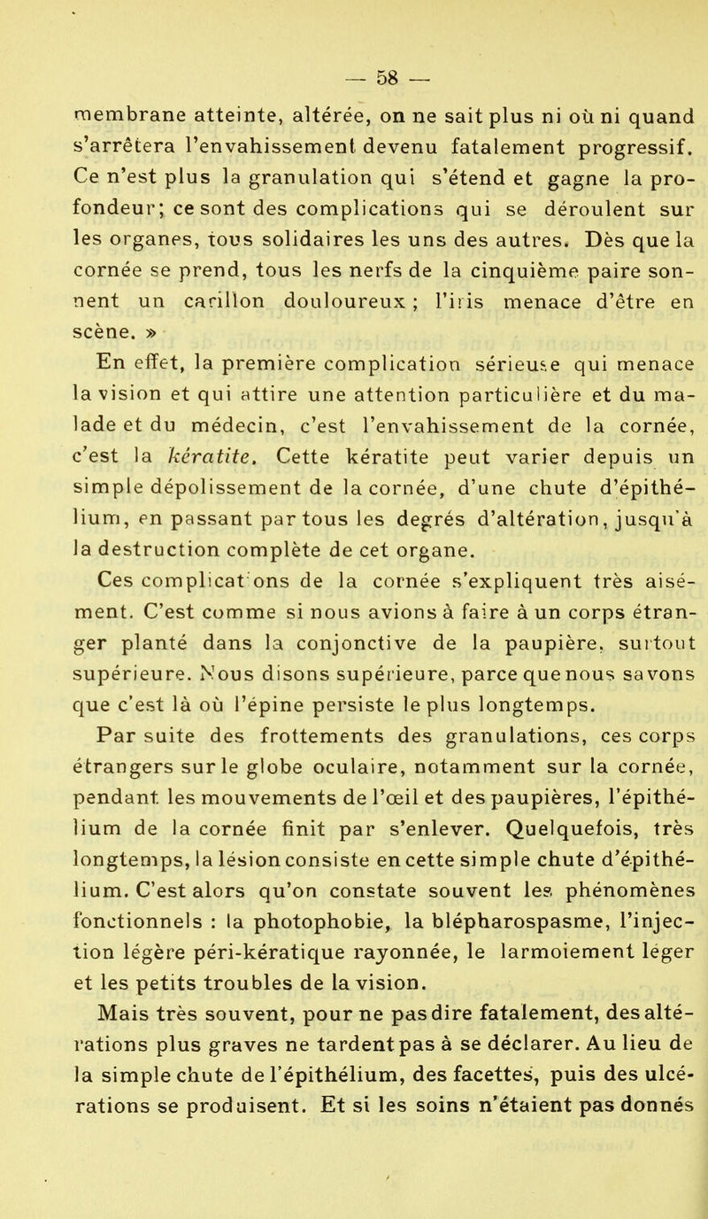 membrane atteinte, altérée, on ne sait plus ni où ni quand s'arrêtera l'envahissement devenu fatalement progressif. Ce n'est plus la granulation qui s'étend et gagne la pro- fondeur ; ce sont des complications qui se déroulent sur les organes, tous solidaires les uns des autres. Dès que la cornée se prend, tous les nerfs de la cinquième paire son- nent un carillon douloureux ; l'iris menace d'être en scène. » En elïet, la première complication sérieuse qui menace la vision et qui attire une attention particulière et du ma- lade et du médecin, c'est l'envahissement de la cornée, c'est la kératite. Cette kératite peut varier depuis un simple dépolissement de la cornée, d'une chute d'épithé- lium, en passant par tous les degrés d'altération, jusqu'à la destruction complète de cet organe. Ces complicat ons de la cornée s'expliquent très aisé- ment. C'est comme si nous avions à faire à un corps étran- ger planté dans la conjonctive de la paupière, surtout supérieure. Nous disons supérieure, parce que nous savons que c'est là où l'épine persiste le plus longtemps. Par suite des frottements des granulations, ces corps étrangers sur le globe oculaire, notamment sur la cornée, pendant les mouvements de l'œil et des paupières, l'épithé- îium de la cornée finit par s'enlever. Quelquefois, très longtemps, la lésion consiste en cette simple chute d'épithé- lium. C'est alors qu'on constate souvent les phénomènes fonctionnels : la photophobie, la blépharospasme, l'injec- tion légère péri-kératique rayonnée, le larmoiement léger et les petits troubles de la vision. Mais très souvent, pour ne pas dire fatalement, des alté- rations plus graves ne tardent pas à se déclarer. Au lieu de la simple chute de l'épithélium, des facettes, puis des ulcé- rations se produisent. Et si les soins n'étaient pas donnés