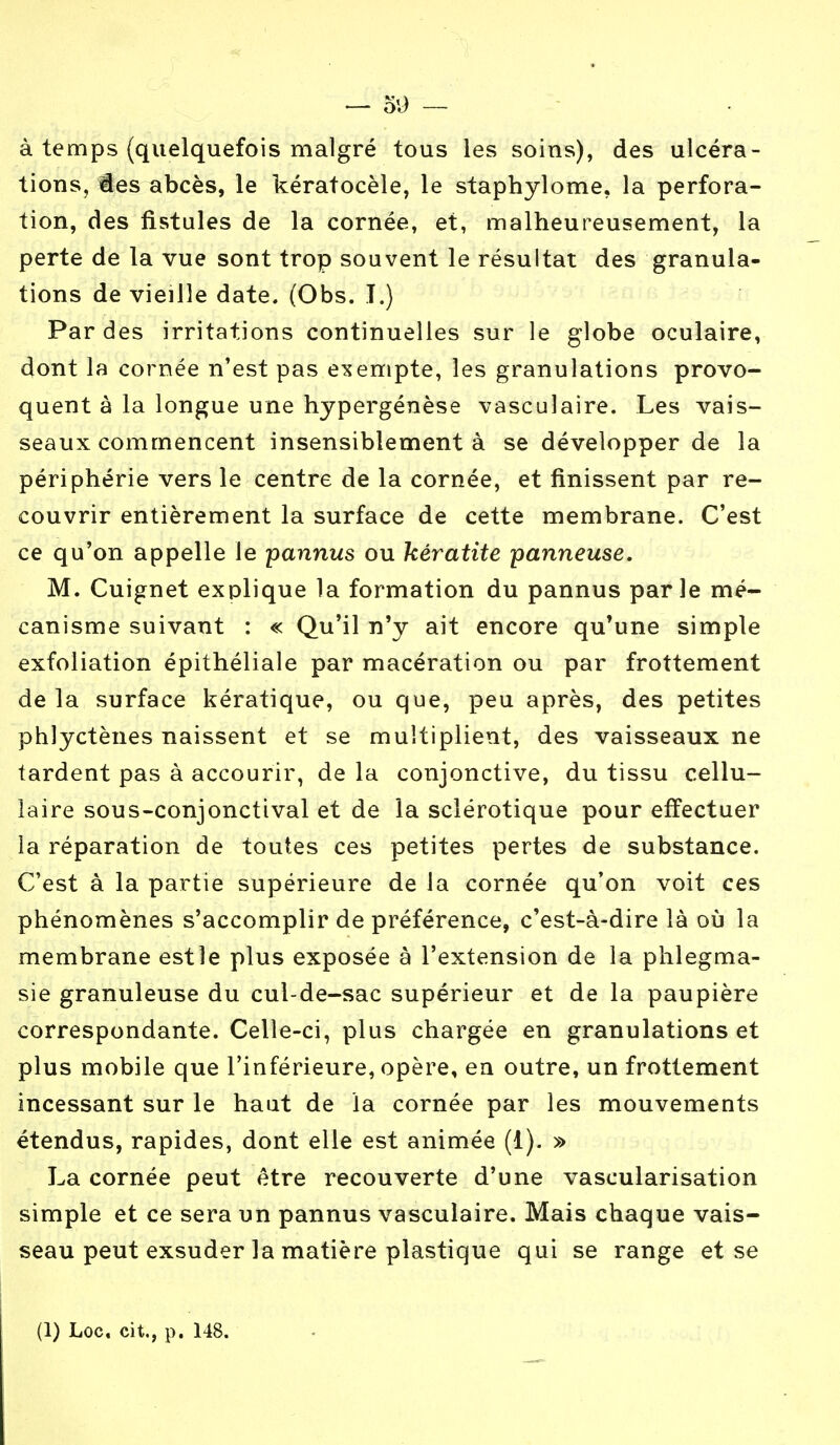 — O'J — à temps (quelquefois malgré tous les soins), des ulcéra- tions, ies abcès, le kératocèle, le staphylome. la perfora- tion, des fistules de la cornée, et, malheureusement, la perte de la vue sont trop souvent le résultat des granula- tions de vieille date. (Obs. T.) Par des irritations continuelles sur le globe oculaire, dont la cornée n'est pas exempte, les granulations provo- quent à la longue une hypergénèse vasculaire. Les vais- seaux commencent insensiblement à se développer de la périphérie vers le centre de la cornée, et finissent par re- couvrir entièrement la surface de cette membrane. C'est ce qu'on appelle le pannus ou kératite panneuse. M. Cuignet explique la formation du pannus parle mé- canisme suivant : « Qu'il n'y ait encore qu'une simple exfoliation épithéliale par macération ou par frottement de la surface kératique, ou que, peu après, des petites phlyctènes naissent et se multiplient, des vaisseaux ne tardent pas à accourir, de la conjonctive, du tissu cellu- laire sous-conjonctival et de la sclérotique pour effectuer la réparation de toutes ces petites pertes de substance. C'est à la partie supérieure de la cornée qu'on voit ces phénomènes s'accomplir de préférence, c'est-à-dire là où la membrane est le plus exposée à l'extension de la phlegma- sie granuleuse du cul-de-sac supérieur et de la paupière correspondante. Celle-ci, plus chargée en granulations et plus mobile que l'inférieure, opère, en outre, un frottement incessant sur le haut de la cornée par les mouvements étendus, rapides, dont elle est animée (1). » La cornée peut être recouverte d'une vascularisation simple et ce sera un pannus vasculaire. Mais chaque vais- seau peut exsuder la matière plastique qui se range et se