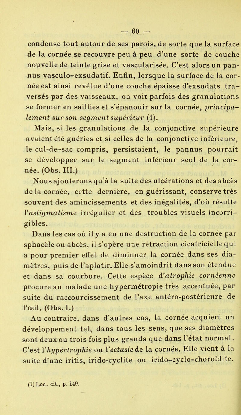 condense tout autour de ses parois, de sorte que la surface de la cornée se recouvre peu à peu d'une sorte de couche nouvelle de teinte grise et vascularisée. C'est alors un pan- nus vasculo-exsudatif. Enfin, lorsque la surface de la cor- née est ainsi revêtue d'une couche épaisse d'exsudats tra- versés par des vaisseaux, on voit parfois des granulations se former en saillies et s'épanouir sur la cornée, principa- lement sur son segment supérieur (1). Mais, si les granulations de la conjonctive supérieure avaient été guéries et si celles de la conjonctive inférieure, le cul-de-sac compris, persistaient, le pannus pourrait se développer sur le segment inférieur seul de la cor- née. (Obs. III.) Nous ajouterons qu'à la suite des ulcérations et des abcès de la cornée, cette dernière, en guérissant, conserve très souvent des amincissements et des inégalités, d'où résulte Y astigmatisme irrégulier et des troubles visuels incorri- gibles. Dans les cas où ily a eu une destruction de la cornée par sphacèle ou abcès, il s'opère une rétraction cicatricielle qui a pour premier effet de diminuer la cornée dans ses dia- mètres, puis de l'aplatir. Elle s'amoindrit dans son étendue et dans sa courbure. Cette espèce d'atrophie cornéenne procure au malade une hypermétropie très accentuée, par suite du raccourcissement de l'axe antéro-postérieure de l'œil. (Obs.I.) Au contraire, dans d'autres cas, la cornée acquiert un développement tel, dans tous les sens, que ses diamètres sont deux ou trois fois plus grands que dans l'état normal. C'est Y hypertrophie ou Yectasieàe la cornée. Elle vient à la suite d'une iritis, irido-cyclite ou irido-cyclo-choroïdite.