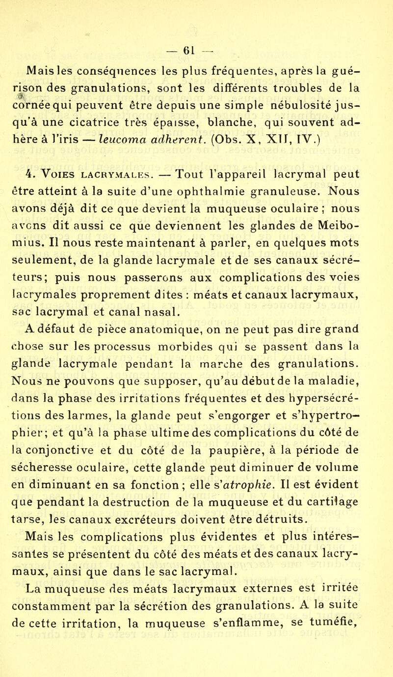 Mais les conséquences les plus fréquentes, après la gué- rison des granulations, sont les différents troubles de la ■I cornée qui peuvent être depuis une simple nébulosité jus- qu'à une cicatrice très épaisse, blanche, qui souvent ad- hère à l'iris — leucoma adhèrent. (Obs. X, XT J, IV.) 4. Voies lacrymales. — Tout l'appareil lacrymal peut être atteint à la suite d'une ophthalmie granuleuse. Nous avons déjà dit ce que devient la muqueuse oculaire ; nous avens dit aussi ce que deviennent les glandes de Meibo- mius. Il nous reste maintenant à parler, en quelques mots seulement, de la glande lacrymale et de ses canaux sécré- teurs; puis nous passerons aux complications des voies lacrymales proprement dites : méats et canaux lacrymaux, sac lacrymal et canal nasal. A défaut de pièce anatomique, on ne peut pas dire grand chose sur les processus morbides qui se passent dans la glande lacrymale pendant la marche des granulations. Nous ne pouvons que supposer, qu'au début de la maladie, dans la phase des irritations fréquentes et des hypersécré- tions des larmes, la glande peut s'engorger et s'hypertro— phier ; et qu'à la phase ultime des complications du côté de la conjonctive et du côté de la paupière, à la période de sécheresse oculaire, cette glande peut diminuer de volume en diminuant en sa fonction ; elle s'atrophie. Il est évident que pendant la destruction de la muqueuse et du cartilage tarse, les canaux excréteurs doivent être détruits. Mais les complications plus évidentes et plus intéres- santes se présentent du côté des méats et des canaux lacry- maux, ainsi que dans le sac lacrymal. La muqueuse des méats lacrymaux externes est irritée constamment par la sécrétion des granulations. A la suite de cette irritation, la muqueuse s'enflamme, se tuméfie,