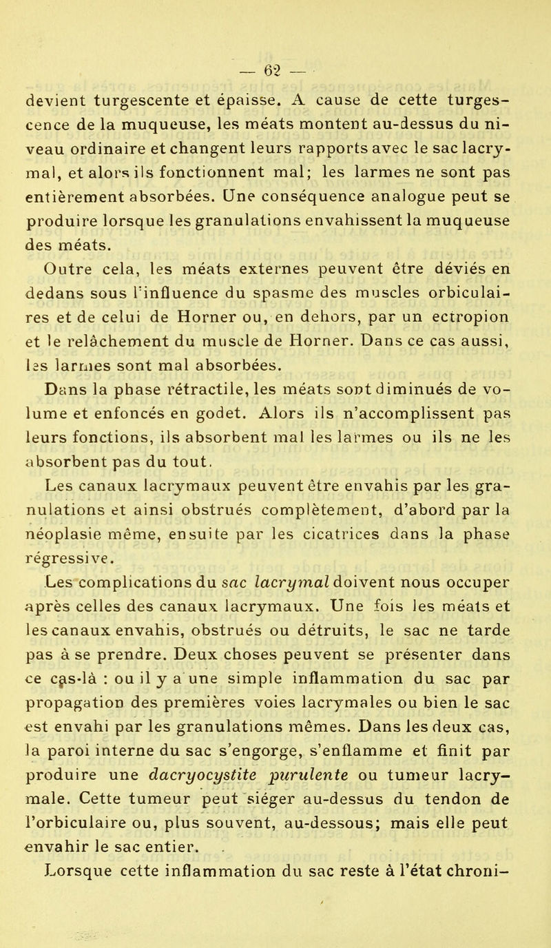 devient turgescente et épaisse. A cause de cette turges- cence de la muqueuse, les méats montent au-dessus du ni- veau ordinaire et changent leurs rapports avec le sac lacry- mal, et alors ils fonctionnent mal; les larmes ne sont pas entièrement absorbées. Une conséquence analogue peut se produire lorsque les granulations envahissent la muqueuse des méats. Outre cela, les méats externes peuvent être déviés en dedans sous l'influence du spasme des muscles orbiculai- res et de celui de Horner ou, en dehors, par un ectropion et le relâchement du muscle de Horner. Dans ce cas aussi, les larmes sont mal absorbées. Dans la phase rétractile, les méats sont diminués de vo- lume et enfoncés en godet. Alors ils n'accomplissent pas leurs fonctions, ils absorbent mal les larmes ou ils ne les absorbent pas du tout. Les canaux lacrymaux peuvent être envahis par les gra- nulations et ainsi obstrués complètement, d'abord par la néoplasie même, ensuite par les cicatrices dans la phase régressive. Les complications du sac lacrymal doivent nous occuper après celles des canaux lacrymaux. Une fois les méats et les canaux envahis, obstrués ou détruits, le sac ne tarde pas à se prendre. Deux choses peuvent se présenter dans ce cas-là : ou il y a une simple inflammation du sac par propagation des premières voies lacrymales ou bien le sac est envahi par les granulations mêmes. Dans les deux cas, la paroi interne du sac s'engorge, s'enflamme et finit par produire une dacryocystite purulente ou tumeur lacry- male. Cette tumeur peut siéger au-dessus du tendon de i'orbiculaire ou, plus souvent, au-dessous; mais elle peut envahir le sac entier. Lorsque cette inflammation du sac reste à l'état chroni-