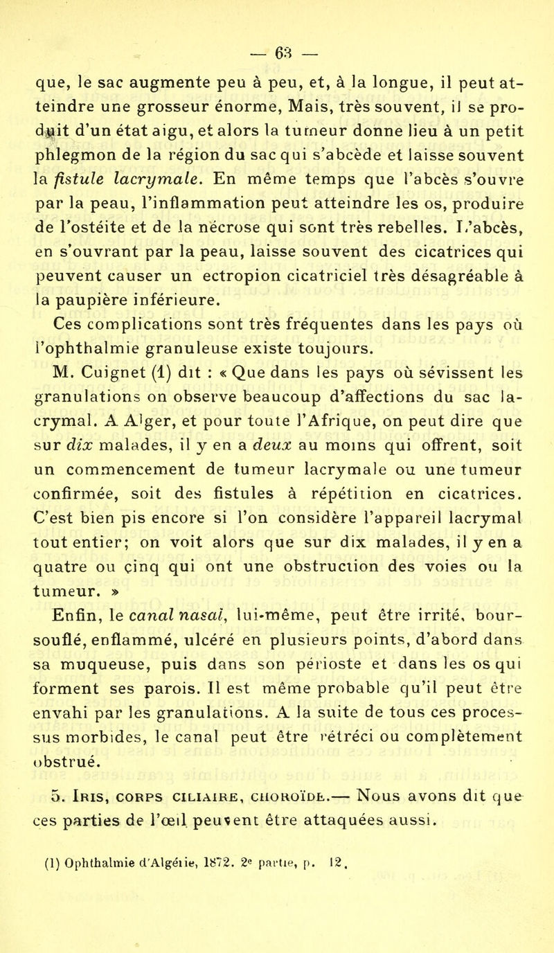 que, le sac augmente peu à peu, et, à la longue, il peut at- teindre une grosseur énorme, Mais, très souvent, il se pro- duit d'un état aigu, et alors la tumeur donne lieu à un petit phlegmon de la région du sac qui s'abcède et laisse souvent la fistule lacrymale. En même temps que l'abcès s'ouvre par la peau, l'inflammation peut atteindre les os, produire de l'ostéite et de la nécrose qui sont très rebelles. L'abcès, en s'ouvrant par la peau, laisse souvent des cicatrices qui peuvent causer un ectropion cicatriciel très désagréable à la paupière inférieure. Ces complications sont très fréquentes dans les pays où l'ophthalmie granuleuse existe toujours. M. Cuignet (1) dit : « Que dans les pays où sévissent les granulations on observe beaucoup d'affections du sac la- crymal. A A^ger, et pour toute l'Afrique, on peut dire que sur dix malades, il y en a deux au moins qui offrent, soit un commencement de tumeur lacrymale ou une tumeur confirmée, soit des fistules à répétition en cicatrices. C'est bien pis encore si l'on considère l'appareil lacrymal tout entier; on voit alors que sur dix malades, il y en a quatre ou cinq qui ont une obstruction des voies ou la tumeur. » Enfin, le canal nasal, lui-même, peut être irrité, bour- souflé, enflammé, ulcéré en plusieurs points, d'abord dans sa muqueuse, puis dans son périoste et dans les os qui forment ses parois. Il est même probable qu'il peut être envahi par les granulations. A la suite de tous ces proces- sus morbides, le canal peut être rétréci ou complètement obstrué. 5. Iris, corps ciliaire, choroïde.— Nous avons dit que ces parties de l'œil, peuvent être attaquées aussi. (1) Ophthalmie d'Algéiie, 1872. 2« partie, p. 12.