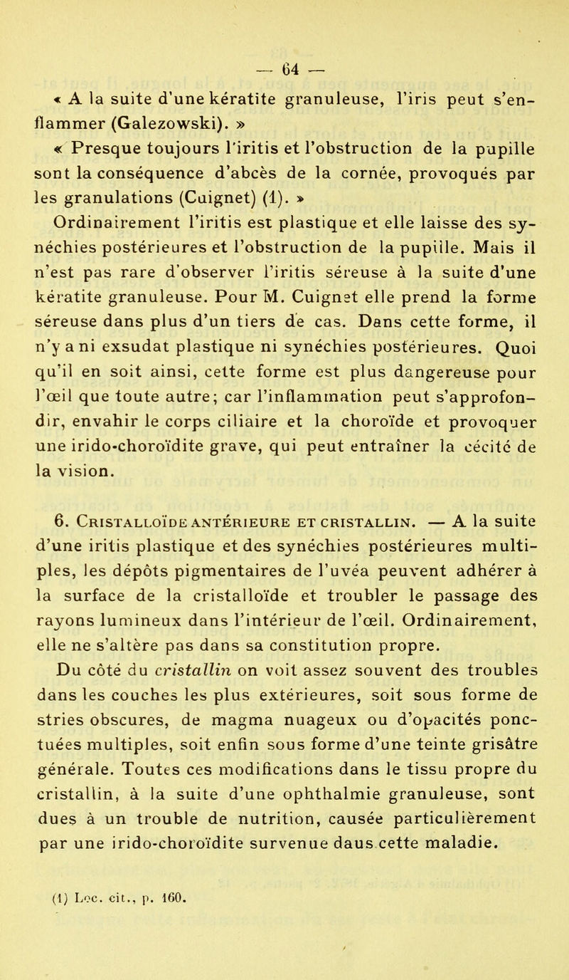 « A la suite d'une kératite granuleuse, l'iris peut s'en- flammer (Galezowski). » « Presque toujours l'iritis et l'obstruction de la pupille sont la conséquence d'abcès de la cornée, provoqués par les granulations (Cuignet) (1). » Ordinairement l'iritis est plastique et elle laisse des sy- néchies postérieures et l'obstruction de la pupille. Mais il n'est pas rare d'observer l'iritis séreuse à la suite d'une kératite granuleuse. Pour M. Cuignet elle prend la forme séreuse dans plus d'un tiers de cas. Dans cette forme, il n'y a ni exsudât plastique ni synéchies postérieures. Quoi qu'il en soit ainsi, cette forme est plus dangereuse pour l'œil que toute autre; car l'inflammation peut s'approfon- dir, envahir le corps ciliaire et la choroïde et provoquer une irido-choroïdite grave, qui peut entraîner la cécité de la vision. 6. CrISTALLOÏDE ANTERIEURE ET CRISTALLIN. — A la Suite d'une iritis plastique et des synéchies postérieures multi- ples, les dépôts pigmentaires de l'uvéa peuvent adhérer à la surface de la cristalloïde et troubler le passage des rayons luuiineux dans l'intérieur de l'œil. Ordinairement, elle ne s'altère pas dans sa constitution propre. Du côté du cristallin on voit assez souvent des troubles dans les couches les plus extérieures, soit sous forme de stries obscures, de magma nuageux ou d'opacités ponc- tuées multiples, soit enfin sous forme d'une teinte grisâtre générale. Toutes ces modifications dans le tissu propre du cristallin, à la suite d'une ophthalmie granuleuse, sont dues à un trouble de nutrition, causée particulièrement par une irido-choroïdite survenue daus cette maladie.