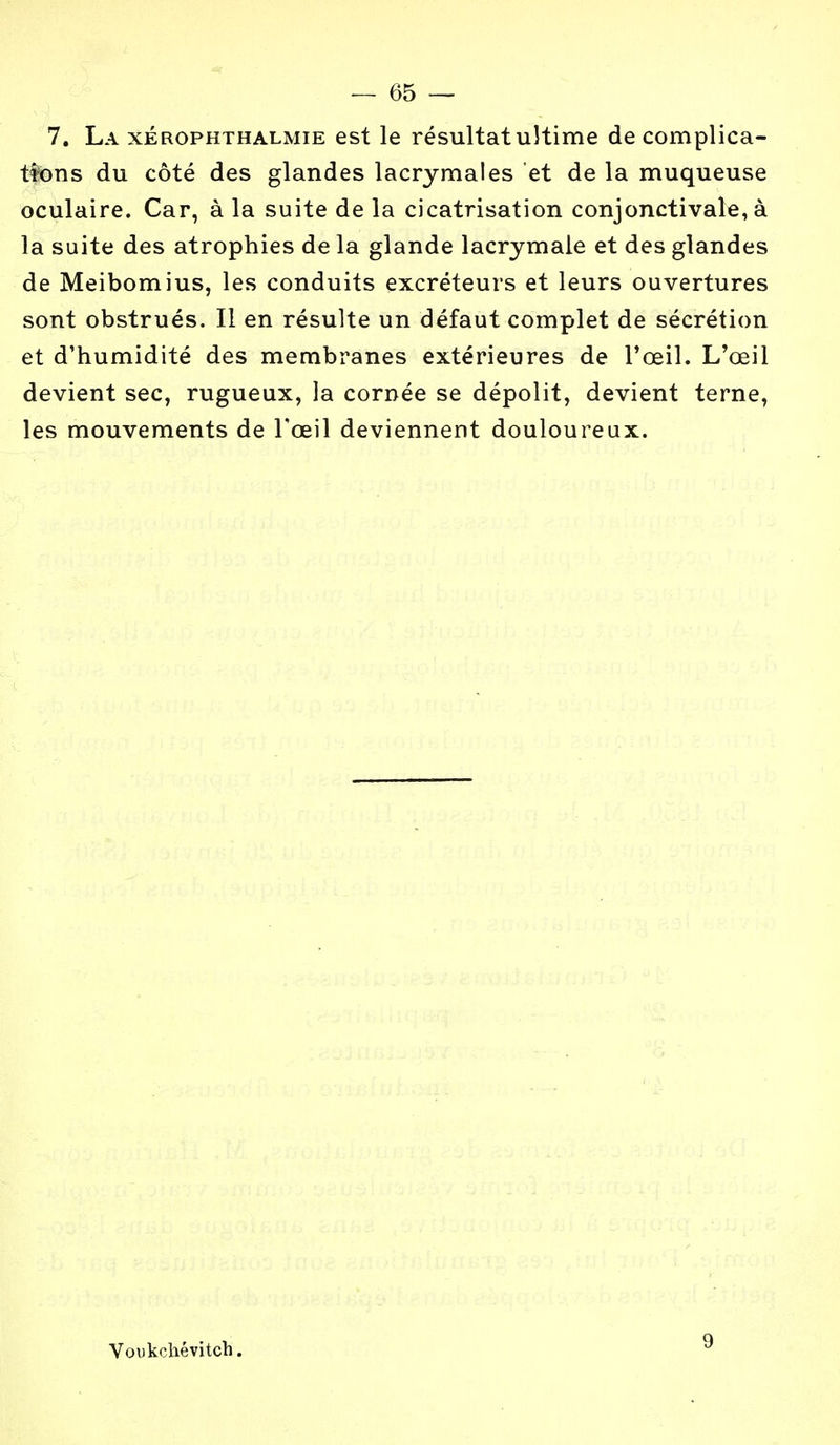 7. La xérophthalmie est le résultat ultime de complica- tions du côté des glandes lacrymales et de la muqueuse oculaire. Car, à la suite de la cicatrisation conjonctivale, à la suite des atrophies de la glande lacrymale et des glandes de Meibomius, les conduits excréteurs et leurs ouvertures sont obstrués. Il en résulte un défaut complet de sécrétion et d'humidité des membranes extérieures de l'œil. L'œil devient sec, rugueux, la cornée se dépolit, devient terne, les mouvements de Fœil deviennent douloureux. Voukchévitch. 9