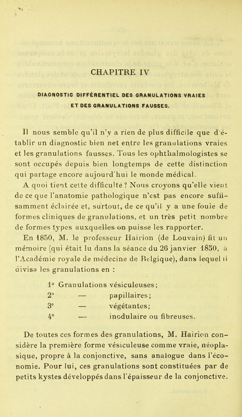 DIAGNOSTIC DIFFÉRENTIEL DES GRANULATIONS VRAIES ET DES GRANULATIONS FAUSSES. Il nous semble qu'il n'y a rien de plus difficile que d'é- tablir un diagnostic bien net entre les granulations vraies et les granulations fausses. Tous les ophthalmologistes se sont occupés depuis bien longtemps de cette distinction qui partage encore aujourd'hui le monde médical. A quoi tient cette difficulté ? Nous croyons qu'elle vient de ce que l'anatomie pathologique n'est pas encore suffi- samment éclairée et, surtout, de ce qu'il y a une fouie de formes cliniques de granulations, et un très petit nombre de formes types auxquelles on puisse les rapporter. En 1850, M. le professeur Hairion (de Louvain) fit un mémoire (qui était lu dans la séance du 26 janvier 1850, à l'Académie royale de médecine de Belgique), dans lequel li divisa les granulations en : 1° Granulations vésiculeuses; 2° — papillaires; 3° — végétantes; 4° — modulaire ou fibreuses. De toutes ces formes des granulations, M. Hairion con- sidère la première forme vésiculeuse comme vraie, néopla- sique, propre à la conjonctive, sans analogue dans l'éco- nomie. Pour lui, ces granulations sont constituées par de petits kystes développés dans l'épaisseur de la conjonctive.