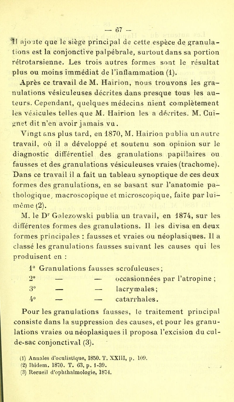 — 87 - U ajoute que le siège principal de cette espèce de granula- tions est la conjonctive palpébrale, surtout dans sa portion rétrotarsienne. Les trois autres formes sont, le résultat plus ou moins immédiat de l'inflammation (1). Après ce travail de M. Hairion, nous trouvons les gra- nulations vésiculeuses décrites dans presque tous les au- teurs. Cependant, quelques médecins nient complètement les vésicules telles que M. Hairion les a décrites. M. Gui- gnet dit n'en avoir jamais vu. Vingt ans plus tard, en 1870, M. Hairion publia un autre travail, où il a développé et soutenu son opinion sur le diagnostic différentiel des granulations papiilaires ou fausses et des granulations vésiculeuses vraies (trachome). Dans ce travail il a fait un tableau synoptique de ces deux formes des granulations, en se basant sur l'anatomie pa- thologique, macroscopique et microscopique, faite par lui- même (2). M. le Dr Galezowski publia un travail, en d874, sur les différentes formes des granulations. Il les divisa en deux formes principales : fausses et vraies ou néoplasiques. Il a classé les granulations fausses suivant les causes qui les produisent en : 1° Granulations fausses scrofuleuses ; 2° — — occasionnées par l'atropine ; 3° — — lacrymales; 4° — — catarrhales. Pour les granulations fausses, Le traitement principal consiste dans la suppression des causes, et pour les granu- lations vraies ou néoplasiques il proposa l'excision du cul- de-sac conjonctival (3). (1) Annales d'oculistique, 1850. T. XXIII, p. 109, (2) Ibidem. 1870. T. 63, p. 1-39. t. ; (3) Recueil d'ophthalmologie, 1874.