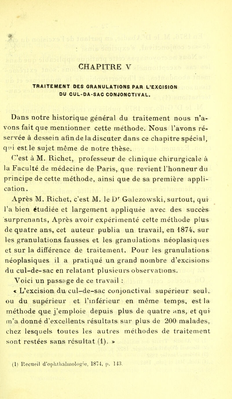 TRAITEMENT DES GRANULATIONS PAR L'EXCISION DU CUL-DA-SAC C0N40NCTIVAL. Dans notre historique général du traitement nous n'a- vons fait que mentionner cette méthode. Nous l'avons ré- servée à dessein afin de la discuter dans ce chapitre spécial, qni est le sujet même de notre thèse. ('est à M. Richet, professeur de clinique chirurgicale à la Faculté de médecine de Paris, que revient l'honneur du principe de cette méthode, ainsi que de sa première appli- cation . Après M. Richet, c'est M. le Dr Galezowski, surtout, qui l'a bien étudiée et largement appliquée avec des succès surprenants, Après avoir expérimenté celte méthode plus de quatre ans, cet auteur publia un travail, en 1874, sur les granulations fausses et les granulations néoplasiques et sur la différence de traitement. Pour les granulations néoplasiques il a pratiqué un grand nombre d'excisions du cul-de-sac en relatant plusieurs observations. Voici un passage de ce travail : « L'excision du cul-de-sac conjonctival supérieur seul, ou du supérieur et l'inférieur en même temps, est la méthode que j'emploie depuis plus de quatre ans, et qui m'a donné d'excellents résultats sur plus de 200 malades,, chez lesquels toutes les autres méthodes de traitement sont restées sans résultat (1). »