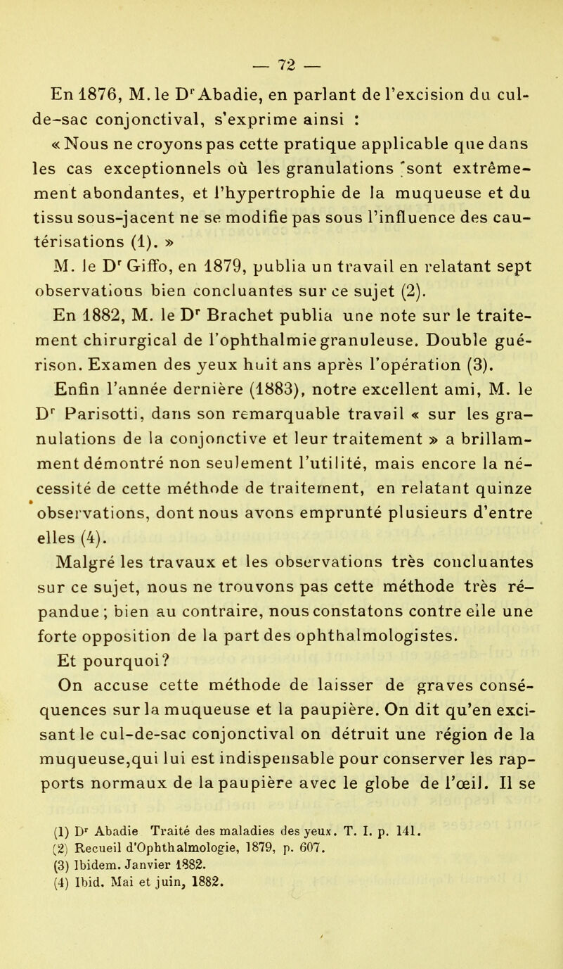 En 1876, M. le Dr Abadie, en parlant de l'excision du cul- de-sac conjonctival, s'exprime ainsi : « Nous ne croyons pas cette pratique applicable que dans les cas exceptionnels où les granulations 'sont extrême- ment abondantes, et l'hypertrophie de la muqueuse et du tissu sous-jacent ne se modifie pas sous l'influence des cau- térisations (1). » M. Je Dr Giffo, en 1879, publia un travail en relatant sept observations bien concluantes sur ce sujet (2). En 1882, M. le Dr Brachet publia une note sur le traite- ment chirurgical de l'ophthalmie granuleuse. Double gué- rison. Examen des yeux huit ans après l'opération (3). Enfin l'année dernière (1883), notre excellent ami, M. le Dr Parisotti, dans son remarquable travail « sur les gra- nulations de la conjonctive et leur traitement » a brillam- ment démontré non seulement l'utilité, mais encore la né- cessité de cette méthode de traitement, en relatant quinze observations, dont nous avons emprunté plusieurs d'entre elles (4). Malgré les travaux et les observations très concluantes sur ce sujet, nous ne trouvons pas cette méthode très ré- pandue ; bien au contraire, nous constatons contre elle une forte opposition de la part des ophthalmologistes. Et pourquoi? On accuse cette méthode de laisser de graves consé- quences sur la muqueuse et la paupière. On dit qu'en exci- sant le cul-de-sac conjonctival on détruit une région de la muqueuse,qui lui est indispensable pour conserver les rap- ports normaux de la paupière avec le globe de l'œil. Il se (1) Dr Abadie Traité des maladies des yeux. T. I. p. 141. (2) Recueil d'Ophthalmologie, 1879, p. 607. (3) Ibidem. Janvier 1882. (4) Ibid. Mai et juin, 1882.