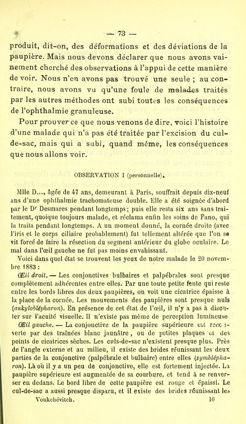 produit, dit-on, des déformations et des déviations de la paupière. Mais nous devons déclarer que nous avons vai- nement cherché des observations à l'appui de cette manière de voir. Nous n'en avons pas trouvé une seule ; au con- traire, nous avons vu qu'une foule de malades traités par les autres méthodes ont subi toutes les conséquences de l'ophthalmie granuleuse. Pour prouver ce que nous venons de dire, voici l'histoire d'une malade qui n'a pas été traitée par l'excision du cul- de-sac, mais qui a subi, quand même, les conséquences que nous allons voir. OBSERVATION I (personnelle). Mlle D..., âgée de 47 ans, demeurant à Paris, souffrait depuis dix-neuf ans d'une ophthalmie trachomateuse double. Elle a été soignée d'abord par le Dr Desmares pendant longtemps ; puis elle resta six ans sans trai- tement, quoique toujours malade, et réclama enfin les soins de Fano, qui la traita pendant longtemps. A un moment donné, la cornée droite (avec l'iris et le corps ciliaire probablement) fut tellement altérée que l'on se vit forcé de faire la résection du segment antérieur du globe oculaire, Le mal dans l'œil gauche ne fut pas moins envahissant. Voici dans quel état se trouvent les yeux de notre malade le 20 novem- bre 1883: (EU droit. — Les conjonctives bulbaires et palpébrales sont presque complètement adhérentes entre elles. Par une toute petite fente qui reste entre les bords libres des deux paupières, on voit une cicatrice épaisse à la place de la cornée. Les mouvements des paupières sont presque nuls {ankyloblépharon). En présence de cet état de l'œil, il n'y a pas à discu- ter sur l'acuité visuelle. Il n'existe pas même de perception lumiwiUHO OEil gauche. — La conjonctive de la paupière supérieure race \- verte par des traînées blanc jaunâtre, ou de petites plaques ot des points de cicatrices sèches. Les culs-de-sac n'existent presque plus. Près de l'angle externe et au milieu, il existe des brides réunissant les deux parties de la conjonctive (palpébrale et bulbaire) entre elles (symblépha- ron). Là où il y a un peu de conjonctive, elle est fortement injectée. La paupière supérieure est augmentée de sa courbure, et tend à se renver- ser en dedans. Le bord libre de cette paupière est rouge et épaissi. Le cul-de-sac a aussi presque disparu, et il existe des brides réunissant le* Voukchévitch. 10