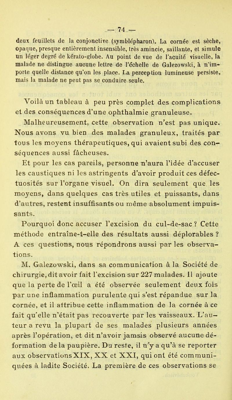 deux feuillets de la conjonctive (symblépharon). La cornée est sèche, opaque, presque entièrement insensible, très amincie, saillante, et simule un léger degré de kérato-globe. Au point de vue de l'acuité visuelle, la malade ne distingue aucune lettre de l'échelle de Galezowski, à n'im- porte quelle distance qu'on les place. La perception lumineuse persiste, mais la malade ne peut pas se conduire seule. Voilà un tableau à peu près complet des complications et des conséquences d'une ophthalmie granuleuse. Malheureusement, cette observation n'est pas unique. Nous avons vu bien des malades granuleux, traités par tous les moyens thérapeutiques, qui avaient subi des con- séquences aussi fâcheuses. Et pour les cas pareils, personne n'aura l'idée d'accuser les caustiques ni les astringents d'avoir produit ces défec- tuosités sur l'organe visuel. On dira seulement que les moyens, dans quelques cas très utiles et puissants, dans d'autres, restent insuffisants ou même absolument impuis- sants. Pourquoi donc accuser l'excision du cul-de-sac? Cette méthode entraîne-t-elle des résultats aussi déplorables ? A ces questions, nous répondrons aussi par les observa- tions. M. Galezowski, dans sa communication à la Société de chirurgie, dit avoir fait l'excision sur 227 malades. II ajoute que la perte de l'œil a été observée seulement deux fois par une inflammation purulente qui s'est répandue sur la cornée, et il attribue cette inflammation de la cornée à ce fait qu'elle n'était pas recouverte par les vaisseaux. L'au- teur a revu la plupart de ses malades plusieurs années après l'opération, et dit n'avoir jamsis observé aucune dé- formation de la paupière. Du reste, il n'y a qu'à se reporter aux observationsXIX, XX et XXI, qui ont été communi- quées à ladite Société. La première de ces observations se