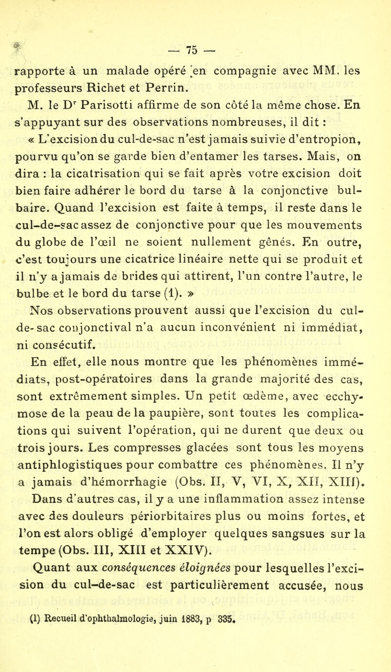rapporte à un malade opéré en compagnie avec MM. les professeurs Richet et Perrin. M. le Dr Parisotti affirme de son côté la même chose. En s'appuyant sur des observations nombreuses, il dit : « L'excision du cul-de-sac n'est jamais suivie d'entropion, pourvu qu'on se garde bien d'entamer les tarses. Mais, on dira : la cicatrisation qui se fait après votre excision doit bien faire adhérer le bord du tarse à la conjonctive bul- baire. Quand l'excision est faite à temps, il reste dans le cul-de-sac assez de conjonctive pour que les mouvements du globe de l'œil ne soient nullement gênés. En outre, c'est toujours une cicatrice linéaire nette qui se produit et il n'y a jamais de brides qui attirent, l'un contre l'autre, le bulbe et le bord du tarse (1). » Nos observations prouvent aussi que l'excision du cul- de-sac conjonctival n'a aucun inconvénient ni immédiat, ni consécutif. En effet, elle nous montre que les phénomènes immé- diats, post-opératoires dans la grande majorité des cas, sont extrêmement simples. Un petit œdème, avec ecchy- mose de la peau delà paupière, sont toutes les complica- tions qui suivent l'opération, qui ne durent que deux ou trois jours. Les compresses glacées sont tous les moyens antiphlogistiques pour combattre ces phénomènes. Il n'y a jamais d'hémorrhagie (Obs. II, V, VI, X, XII, XIII). Dans d'autres cas, il y a une inflammation assez intense avec des douleurs périorbitaires plus ou moins fortes, et l'on est alors obligé d'employer quelques sangsues sur la tempe (Obs. III, XIII et XXIV). Quant aux conséquences éloignées pour lesquelles l'exci- sion du cul-de-sac est particulièrement accusée, nous