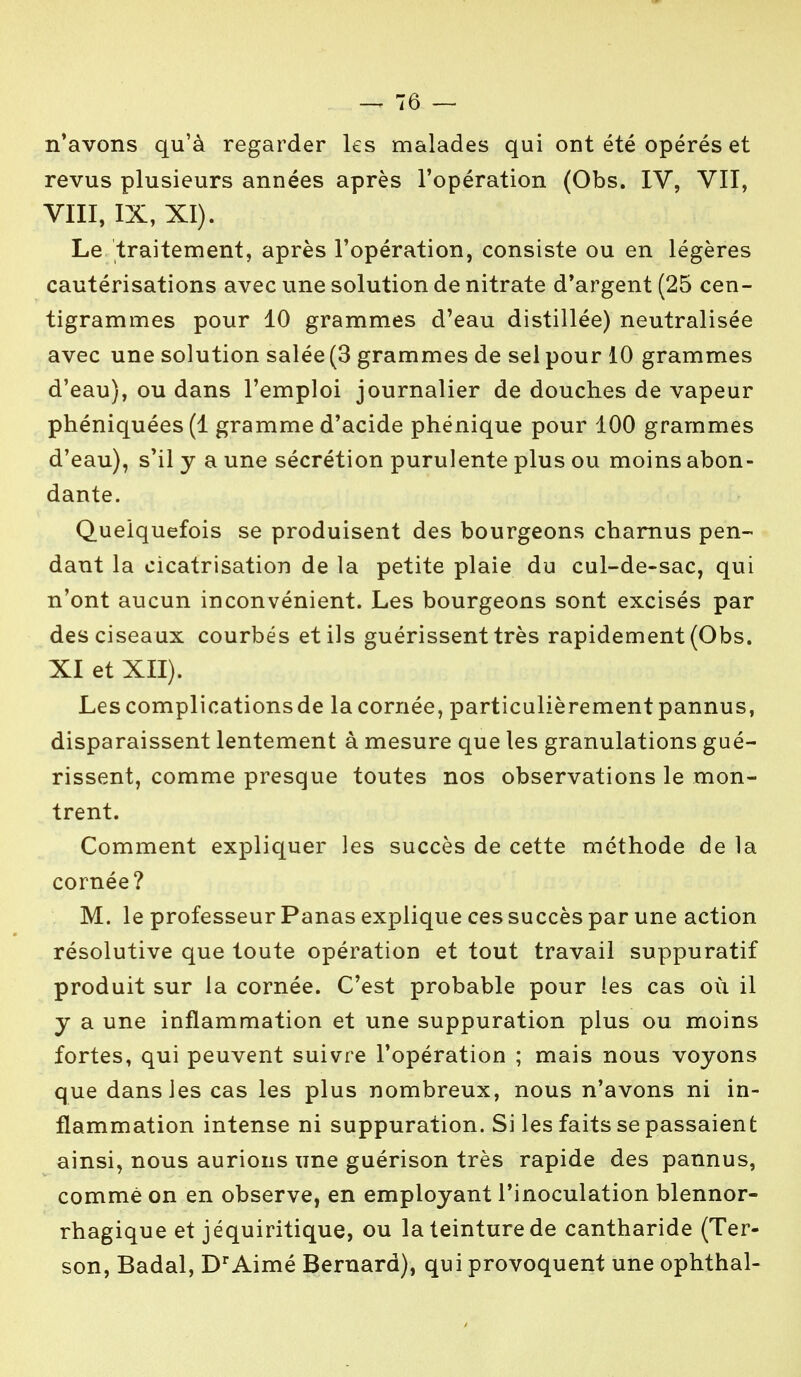 n'avons qu'à regarder les malades qui ont été opérés et revus plusieurs années après l'opération (Obs. IV, VII, VIII, IX, XI). Le traitement, après l'opération, consiste ou en légères cautérisations avec une solution de nitrate d'argent (25 cen- tigrammes pour 10 grammes d'eau distillée) neutralisée avec une solution salée (3 grammes de sel pour 10 grammes d'eau), ou dans l'emploi journalier de douches de vapeur phéniquées(l gramme d'acide phénique pour 100 grammes d'eau), s'il y a une sécrétion purulente plus ou moins abon- dante. Quelquefois se produisent des bourgeons charnus pen- dant la cicatrisation de la petite plaie du cal-de-sac, qui n'ont aucun inconvénient. Les bourgeons sont excisés par des ciseaux courbés et ils guérissent très rapidement (Obs. XI et XII). Les complicationsde la cornée, particulièrement pannus, disparaissent lentement à mesure que les granulations gué- rissent, comme presque toutes nos observations le mon- trent. Comment expliquer les succès de cette méthode de la cornée? M. le professeur Panas explique ces succès par une action résolutive que toute opération et tout travail suppuratif produit sur la cornée. C'est probable pour les cas où il y a une inflammation et une suppuration plus ou moins fortes, qui peuvent suivre l'opération ; mais nous voyons que dans les cas les plus nombreux, nous n'avons ni in- flammation intense ni suppuration. Si les faits se passaient ainsi, nous aurions une guérison très rapide des pannus, comme on en observe, en employant l'inoculation blennor- rhagique et jéquiritique, ou la teinture de cantharide (Ter- son, Badal, Dr Aimé Bernard), qui provoquent une ophthal-