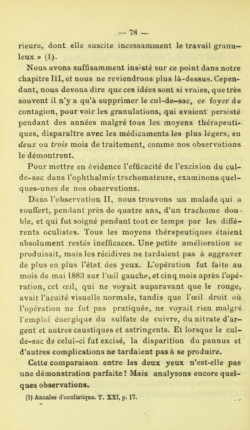 rieure, dont elle suscite incessamment le travail granu- leux » (1). Nous avons suffisamment insisté sur ce point dans notre chapitre III, et nous ne reviendrons plus là-dessus. Cepen- dant, nous devons dire que ces idées sont si vraies, que très souvent il n'y a qu'à supprimer le cul-de-sac, ce foyer de contagion, pourvoir les granulations, qui avaient persisté pendant des années malgré tous les moyens thérapeuti- ques, disparaître avec les médicaments les plus légers, en deux ou trois mois de traitement, comme nos observations le démontrent. Pour mettre en évidence l'efficacité de l'excision du cul- de-sac dans l'ophthalmie trachomateuse, examinons quel- ques-unes de nos observations. Dans l'observation II, nous trouvons un malade qui a souffert, pendant près de quatre ans, d'un trachome dou- ble, et qui fut soigné pendant tout ce temps par les diffé- rents oculistes. Tous les moyens thérapeutiques étaient absolument restés inefficaces. Une petite amélioration se produisait, mais les récidives ne tardaient pas à aggraver de plus en plus l'état des yeux. L'opération fut faite au mois de mai 1883 sur l'œil gauche, et cinq mois après l'opé- ration, cet œil, qui ne voyait auparavant que le rouge, avait l'acuité visuelle normale, tandis que l'œil droit où l'opération ne fut pas pratiquée, ne voyait rien malgré l'emploi énergique du sulfate de cuivre, du nitrate d'ar- gent et autres caustiques et astringents. Et lorsque le cul- de-sac de celui-ci fut excisé, la disparition du pannus et d'autres complications ne tardaient pas à se produire. Cette comparaison entre les deux yeux n'est-elle pas une démonstration parfaite ? Mais analysons encore quel- ques observations, (1) Annales cToculistique. T. XXf, p. 17.