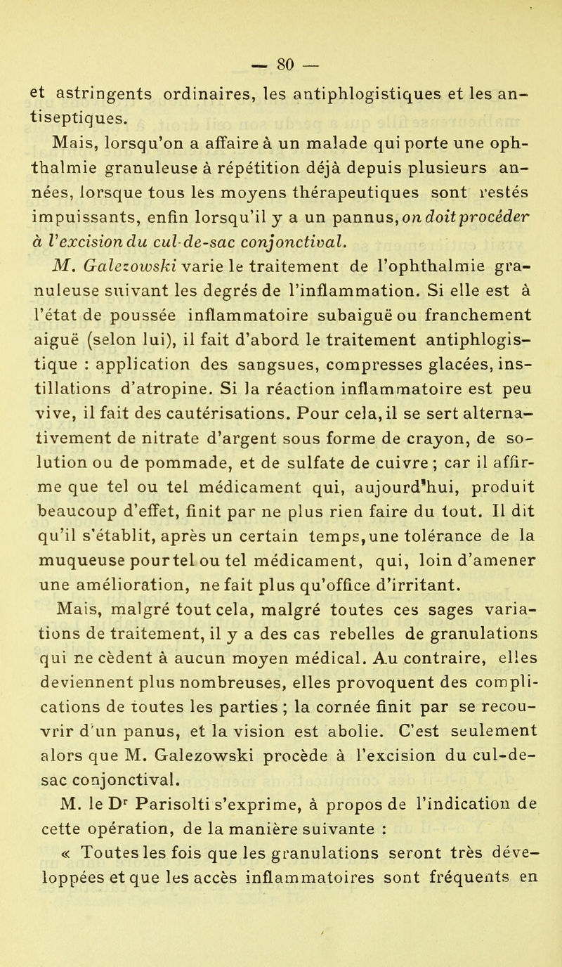 et astringents ordinaires, les antiphlogistiques et les an- tiseptiques. Mais, lorsqu'on a affaire à un malade qui porte une oph- thalmie granuleuse à répétition déjà depuis plusieurs an- nées, lorsque tous les moyens thérapeutiques sont restés impuissants, enfin lorsqu'il y a un pannus, on doit procéder à Vexcisiondu cul-de-sac conjonctival. M. Galezowski varie le traitement de 1'ophthalmie gra- nuleuse suivant les degrés de l'inflammation. Si elle est à l'état de poussée inflammatoire subaiguë ou franchement aiguë (selon lui), il fait d'abord le traitement antiphlogis- tique : application des sangsues, compresses glacées, ins- tillations d'atropine. Si la réaction inflammatoire est peu vive, il fait des cautérisations. Pour cela, il se sert alterna- tivement de nitrate d'argent sous forme de crayon, de so- lution ou de pommade, et de sulfate de cuivre ; car il affir- me que tel ou tel médicament qui, aujourd'hui, produit beaucoup d'effet, finit par ne plus rien faire du tout. Il dit qu'il s'établit, après un certain temps,une tolérance de la muqueuse pourtel ou tel médicament, qui, loin d'amener une amélioration, ne fait plus qu'office d'irritant. Mais, malgré tout cela, malgré toutes ces sages varia- tions de traitement, il y a des cas rebelles de granulations qui ne cèdent à aucun moyen médical. Au contraire, elles deviennent plus nombreuses, elles provoquent des compli- cations de toutes les parties ; la cornée finit par se recou- vrir d'un panus, et la vision est abolie. C'est seulement alors que M. Galezowski procède à l'excision du cul-de- sac conjonctival. M. le Dr Parisolti s'exprime, à propos de l'indication de cette opération, de la manière suivante : « Toutes les fois que les granulations seront très déve- loppées et que les accès inflammatoires sont fréquents en