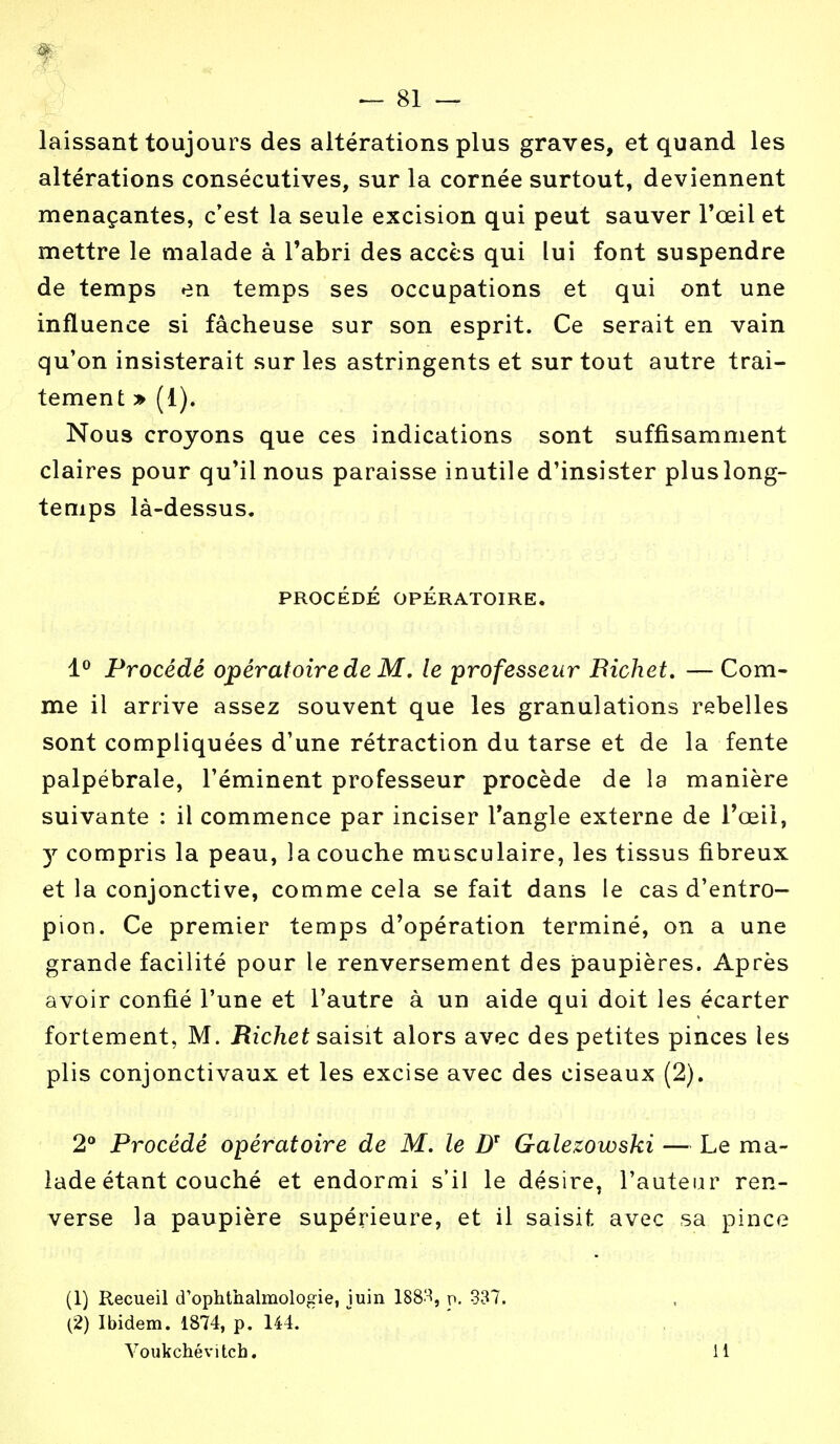 m — 81 — laissant toujours des altérations plus graves, et quand les altérations consécutives, sur la cornée surtout, deviennent menaçantes, c'est la seule excision qui peut sauver l'œil et mettre le malade à l'abri des accès qui lui font suspendre de temps en temps ses occupations et qui ont une influence si fâcheuse sur son esprit. Ce serait en vain qu'on insisterait sur les astringents et sur tout autre trai- tement » (1). Nous croyons que ces indications sont suffisamment claires pour qu'il nous paraisse inutile d'insister pluslong- temps là-dessus. PROCÉDÉ OPÉRATOIRE. 1° Procédé opératoire de M. le professeur Bichet. — Com- me il arrive assez souvent que les granulations rebelles sont compliquées d'une rétraction du tarse et de la fente palpébrale, l'éminent professeur procède de la manière suivante : il commence par inciser l'angle externe de l'œil, y compris la peau, la couche musculaire, les tissus fibreux et la conjonctive, comme cela se fait dans le cas d'entro- pion. Ce premier temps d'opération terminé, on a une grande facilité pour le renversement des paupières. Après avoir confié l'une et l'autre à un aide qui doit les écarter fortement, M. Richet saisit alors avec des petites pinces les plis conjonctivaux et les excise avec des ciseaux (2). 2° Procédé opératoire de M. le DT Galezowski — Le ma- lade étant couché et endormi s'il le désire, l'auteur ren- verse la paupière supérieure, et il saisit avec sa pince (1) Recueil d'ophthalmologïe, juin 1883, n. 337. (2) Ibidem. 1874, p. 144. Voukchévitch. 11