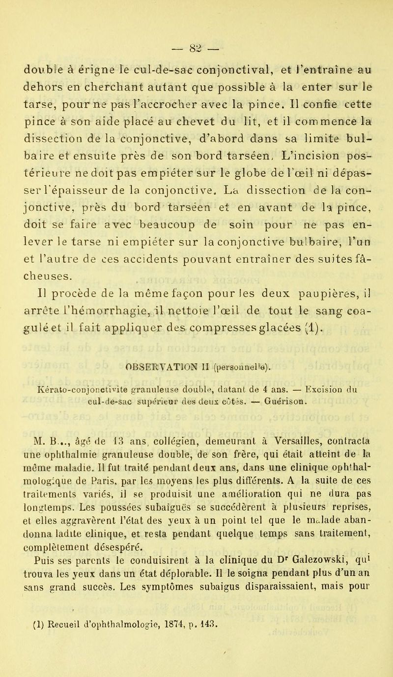 double à érigne le cul-de-sac conjonctival, et l'entraîne au dehors en cherchant autant que possible à la enter sur le tarse, pour ne pas l'accrocher avec la pince. Il confie cette pince à son aide placé au chevet du lit, et il commence la dissection de la conjonctive, d'abord dans sa limite bul- baire et ensuite près de son bord tarséen, L'incision pos- térieure ne doit pas empiéter sur le globe de l'œil ni dépas- ser l'épaisseur de la conjonctive. La dissection de la con- jonctive, près du bord tarséen et en avant de la pince, doit se faire avec beaucoup de soin pour ne pas en- lever le tarse ni empiéter sur la conjonctive bulbaire, l'un et l'autre de ces accidents pouvant entraîner des suites fâ- cheuses. Il procède de la même façon pour les deux paupières, il arrête l'hémorrhagie, il nettoie l'œil de tout le sang coa- gulé et il fait appliquer des compresses glacées (1). OBSERVATION II (personnelle). Kérato-conjor.ctivite granuleuse double, datant de 4 ans. — Excision du cul-de-sac supérieur des deux côtés. — Guérison. M. B..., âgé de 13 ans, collégien, demeurant à Versailles, contracta une ophthalmie granuleuse double, de son frère, qui était atteint de la même maladie. Il fut traité pendant deux ans, dans une clinique ophtal- mologique de Paris, par les moyens les plus différents. A la suite de ces traitements variés, il se produisit une amélioration qui ne dura pas longtemps. Les poussées subaiguës se succédèrent à plusieurs reprises, et elles aggravèrent l'état des yeux à un point tel que le mdade aban- donna ladite clinique, et resta pendant quelque temps sans traitement, complètement désespéré. Puis ses parents le conduisirent à la clinique du Dr Galezowski, qui trouva les yeux dans un état déplorable. 11 le soigna pendant plus d'un an sans grand succès. Les symptômes subaigus disparaissaient, mais pour