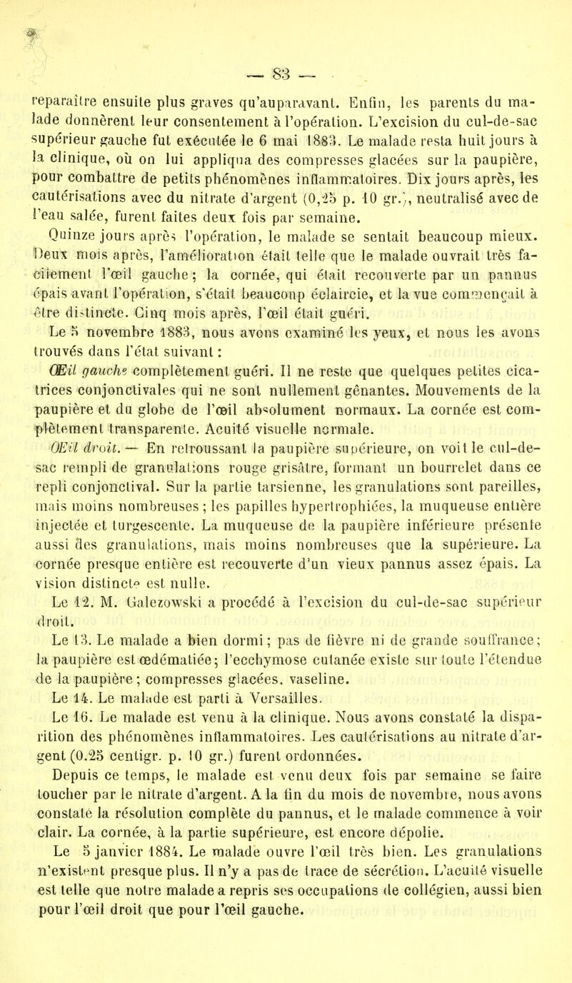 reparaître ensuite plus graves qu'auparavant. Enfin, les parents du ma- lade donnèrent leur consentement à l'opération. L'excision du cul-de-sac supérieur gauche fut exécutée le 6 mai 1883. Le malade resta huit jours à la clinique, où on lui appliqua des compresses glacées sur la paupière, pour combattre de petits phénomènes inflammatoires. Dix jours après, les cautérisations avec du nitrate d'argent (0,J25 p. 10 gr.% neutralisé avec de l'eau salée, furent faites deux fois par semaine. Quinze jours après l'opération, le malade se sentait beaucoup mieux. Deux mois après, l'amélioration était telle que le malade ouvrait très fa- cilement l'œil gauche; la cornée, qui était recouverte par un pannus épais avant l'opération, s'était beaucoup éclaircie, et la vue commençait à être distincte. Cinq mois après, l'œil était guéri. Le .H novembre 1883, nous avons examiné les yeux, et nous les avons trouvés dans l'état suivant : Œil gauche complètement guéri. Il ne reste que quelques petites cica- trices conjonctivales qui ne sont nullement gênantes. Mouvements de la paupière et du globe de l'œil absolument normaux. La cornée est com- plètement transparente. Acuité visuelle normale. OEil droit. — En retroussant la paupière supérieure, on voit le cul-de- sac rempli de granulations rouge grisâtre, formant un bourrelet dans ce repli conjonclival. Sur la partie tarsienne, les granulations sont pareilles, mais moins nombreuses ; les papilles hypertrophiées, la muqueuse entière injectée et turgescente. La muqueuse de la paupière inférieure présente aussi des granulations, mais moins nombreuses que la supérieure. La cornée presque entière est recouverte d'un vieux pannus assez épais. La vision distinct^ est nulle. Le M. M. Galezowski a procédé à l'excision du cul-de-sac supérieur droit. Le 13. Le malade a bien dormi ; pas de fièvre ni de grande souffrance; la paupière est œdématiée; l'ecchymose cutanée exisle sur toute l'étendue de la paupière; compresses glacées, vaseline. Le 14. Le malade est parti à Versailles. Le 16. Le malade est venu à la clinique. Nous avons constaté la dispa- rition des phénomènes inflammatoires. Les cautérisations au nitrate d'ar- gent (0.25 centigr. p. 10 gr.) furent ordonnées. Depuis ce temps, le malade est venu deux fois par semaine se faire toucher par le nitrate d'argent. A la tin du mois de novembre, nous avons constaté la résolution complète du pannus, et le malade commence à voir clair. La cornée, à la partie supérieure, est encore dépolie. Le 5 janvier 1884. Le malade ouvre l'œil très bien. Les granulations n'existant presque plus. Il n'y a pas de trace de sécrétion. L'acuité visuelle est telle que notre malade a repris ses occupations de collégien, aussi bien pour l'œil droit que pour l'œil gauche.