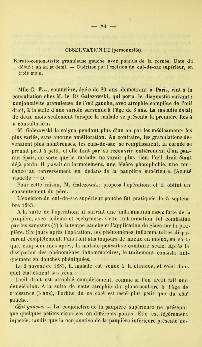 Kérato-conjonotivite granuleuse gauche avec pannus de la cornée. Date du début: un an et demi. — Guérison par l'excision du cul-de-sac supérieur, en trois mois. Mlle G. F..., couturière, âgée de 20 ans, demeurant à Paris, vint à la consultation chez M. le Dr Galezowski, qui porta le diagnostic suivant : conjonctivite granuleuse de l'œil gauche, avec atrophie complète de l'œil droit, à la suite d'une variole survenue à l'âge de 3 ans. La maladie datait de deux mois seulement lorsque la malade se présenta la première fois à a consultation. M. Galezowski la soigna pendant plus d'un an par les médicaments les plus variés, sans aucune amélioration. Au contraire, les granulations de- venaient plus nombreuses, les culs-de-sac se remplissaient, la cornée se prenait petit à petit, et elle finit par se recouvrir entièrement d'un pan- nus épais, de sorte que le malade ne voyait plus rien, l'œil droit étant déjà perdu. Il y avait du larmoiement, une légère photophobie, une ten- dance au renversement en dedans de la paupière supérieure. [Acuité visuelle = 0. Pour cette raison, M. Galezowski proposa l'opération, et il obtint un consentement du père. L'excision du cul-de-sac supérieur gauche fut pratiquée le 5 septem- bre 1883. A la suite de l'opération, il survint une inflammation assez forte de la paupière, avec œdème et ecchymose. Cette inflammation fut combattue par les sangsues (4) à la tempe gauche et l'application de glace sur la pau- pière. Six jours après l'opération, les phénomènes inflammatoires dispa- rurent complètement. Puis l'œil alla toujours de mieux en mieux, en sorte que, cinq semaines après, la malade pouvait se conduire seule. Après la dissipation des phénomènes inflammatoires, le traitement consista uni- quement en douches phéniquées. Le 2 novembre 1883, la malade est venue à la clinique, et voici dans quel état étaient ses yeux : L'œil droit est atrophié complètement, comme si l'on avait fait une énucléation. A la suite de celte atrophie du globe oculaire à l'âge de croissance (3 ans), l'orbite de ce côté est resté plus petit que du côté gauche. Œil gauche. — La conjonctive de la paupière supérieure ne présente que quelques petites cicatrices en diflérents points. Elle est légèrement injectée, tandis que la conjonctive de la paupière inférieure présente des