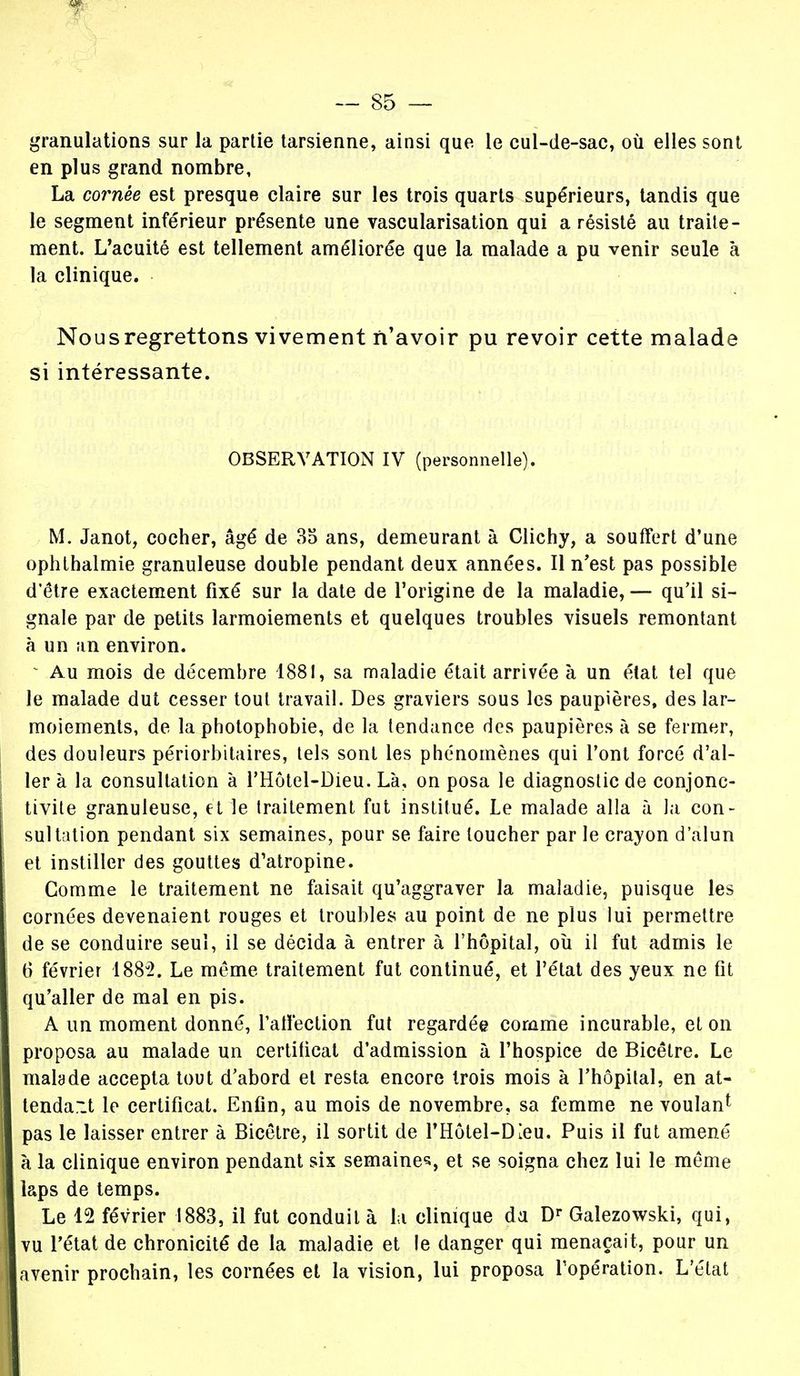 granulations sur la partie tarsienne, ainsi que le cul-de-sac, où elles sont en plus grand nombre, La cornée est presque claire sur les trois quarts supérieurs, tandis que le segment inférieur présente une vascularisation qui a résisté au traite- ment. L'acuité est tellement améliorée que la malade a pu venir seule à la clinique. Nous regrettons vivement n'avoir pu revoir cette malade si intéressante. OBSERVATION IV (personnelle). M. Janot, cocher, âgé de 35 ans, demeurant à Clichy, a souffert d'une ophthalmie granuleuse double pendant deux années. Il n'est pas possible d'être exactement fixé sur la date de l'origine de la maladie, — qu'il si- gnale par de petits larmoiements et quelques troubles visuels remontant à un an environ. s Au mois de décembre 1881, sa maladie était arrivée à un état tel que le malade dut cesser tout travail. Des graviers sous les paupières, des lar- moiements, de la photophobie, de la tendance des paupières à se fermer, des douleurs périorbitaires, tels sont les phénomènes qui l'ont forcé d'al- ler à la consultation à l'Hôtel-Dieu. Là, on posa le diagnostic de conjonc- tivite granuleuse, et le traitement fut institué. Le malade alla à la con- sultation pendant six semaines, pour se faire loucher par le crayon d'alun et instiller des gouttes d'atropine. Comme le traitement ne faisait qu'aggraver la maladie, puisque les cornées devenaient rouges et troubles au point de ne plus lui permettre de se conduire seul, il se décida à entrer à l'hôpital, où il fut admis le 6 février 188g2. Le même traitement fut continué, et l'état des yeux ne fit qu'aller de mal en pis. A un moment donné, l'affection fut regardée comme incurable, et on proposa au malade un certificat d'admission à l'hospice de Bicêlre. Le malade accepta tout d'abord et resta encore trois mois à l'hôpital, en at- tendait le certificat. Enfin, au mois de novembre, sa femme ne voulan1 pas le laisser entrer à Bicêtre, il sortit de l'Hôtel-DIeu. Puis il fut amené à la clinique environ pendant six semaines et se soigna chez lui le même laps de temps. Le 12 février 1883, il fut conduit à la clinique da Dr Galezowski, qui, vu l'état de chronicité de la maladie et le danger qui menaçait, pour un avenir prochain, les cornées et la vision, lui proposa l'opération. L'état