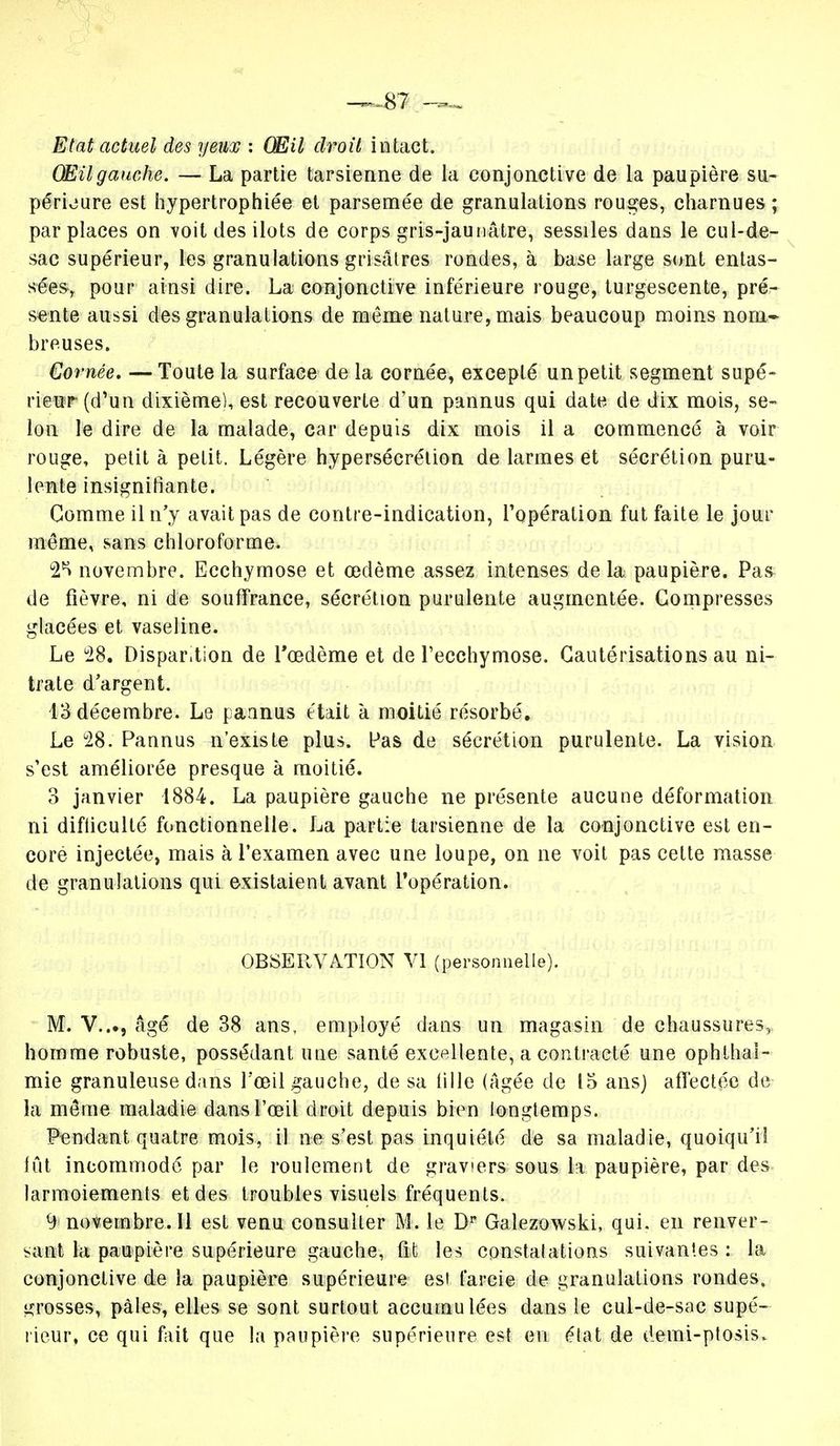 Etat actuel des yeux : Œil droit intact. OEil gauche. — La partie tarsienne de la conjonctive de la paupière su- périeure est hypertrophiée et parsemée de granulations rouges, charnues ; par places on voit des ilôts de corps gris-jaunâtre, sessiles dans le cul-de- sac supérieur, les granulations grisâtres rondes, à base large sont entas- sées, pour ainsi dire. La conjonctive inférieure rouge, turgescente, pré- sente aussi des granulations de môme nature, mais beaucoup moins nom- breuses. Cornée. — Toute la surface de la cornée, excepté un petit segment supé- rieur (d'un dixième), est recouverte d'un pannus qui date de dix mois, se- lon le dire de la malade, car depuis dix mois il a commencé à voir rouge, petit à petit. Légère hypersécrétion de larmes et sécrétion puru- lente insignifiante. Comme il n'y avait pas de contre-indication, l'opération fut faite le jour même, sans chloroforme. °2H novembre. Ecchymose et œdème assez intenses delà paupière. Pas de fièvre, ni de souffrance, sécrétion purulente augmentée. Compresses glacées et vaseline. Le 28. Dispar.tion de l'œdème et de l'ecchymose. Cautérisations au ni- trate d'argent. 13 décembre. Le pannus était à moitié résorbé. Le 28. Pannus n'existe plus. Pas de sécrétion purulente. La vision s'est améliorée presque à moitié. 3 janvier 1884. La paupière gauche ne présente aucune déformation ni difficulté fonctionnelle. La partie tarsienne de la conjonctive est en- core injectée, mais à l'examen avec une loupe, on ne voit pas cette masse de granulations qui existaient avant l'opération. OBSERVATION VI (personnelle). M. V..., âgé de 38 ans, employé dans un magasin de chaussures, homme robuste, possédant une santé excellente, a contracté une ophthai- mie granuleuse dans l'œil gauche, de sa fille (âgée de 15 ans) affectée de la môme maladie dans l'œil droit depuis bien longtemps. Pendant quatre mois, il ne s'est pas inquiété de sa maladie, quoiqu'il lût incommodé par le roulement de graviers sous h paupière, par des larmoiements et des troubles visuels fréquents. 9 novembre. Il est venu consulter M. le Dp Galezowski, qui. en renver- sant la paupière supérieure gauche, fit les constatations suivantes : la conjonctive de la paupière supérieure est farcie de granulations rondes, grosses, pâles, elles se sont surtout accumulées dans le cul-de-sac supé- rieur, ce qui fait que la paupière supérieure est eu élat de demi-ptosis.