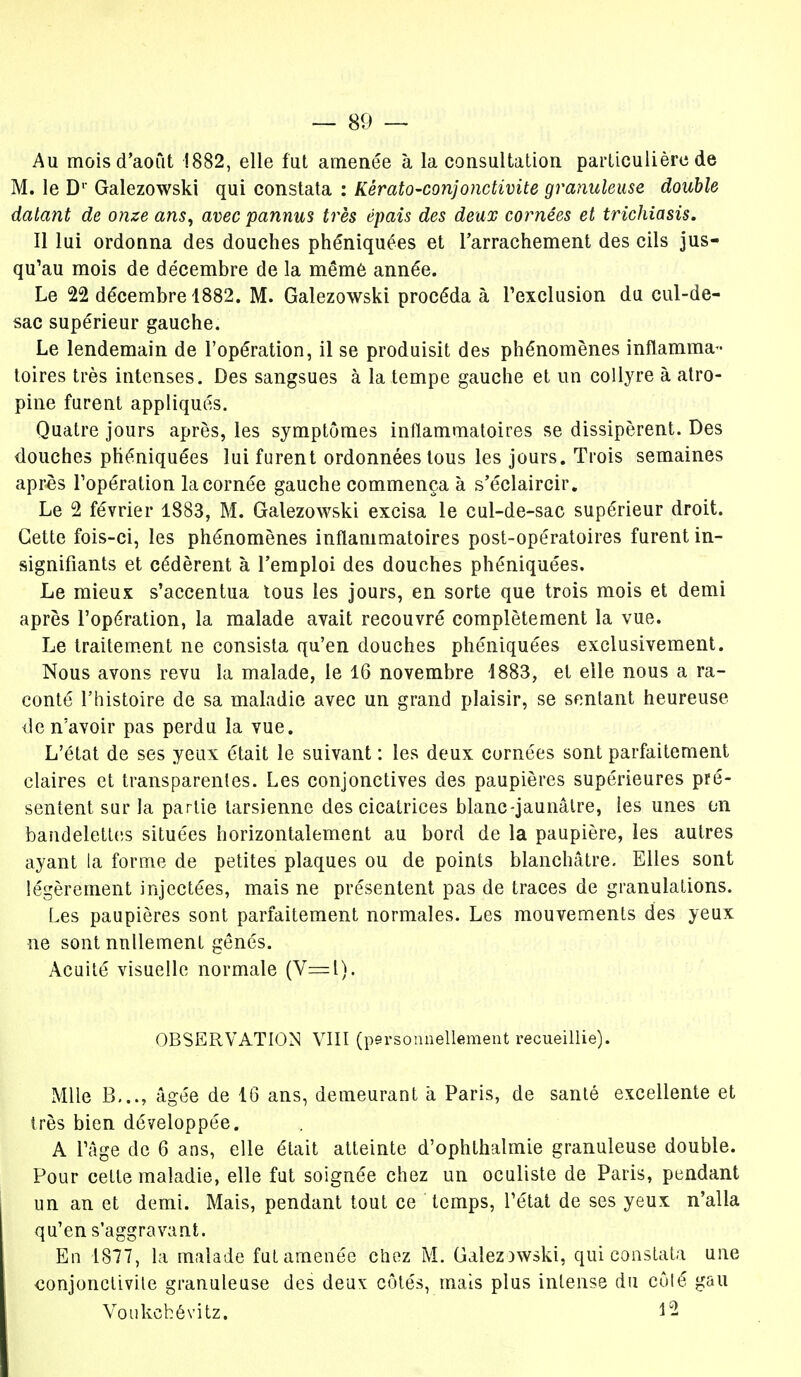 Au mois d'août 1882, elle fut amenée à la consultation particulière de M. le Dr Galezowski qui constata : Kêrato-conjonctivite granuleuse double datant de onze ans, avec pannus très épais des deux cornées et trichiasis. Il lui ordonna des douches phéniquées et l'arrachement des cils jus- qu'au mois de décembre de la même année. Le 22 décembre 1882. M. Galezowski procéda à l'exclusion du cul-de- sac supérieur gauche. Le lendemain de l'opération, il se produisit des phénomènes inflamma- toires très intenses. Des sangsues à la tempe gauche et un collyre à atro- pine furent appliqués. Quatre jours après, les symptômes inflammatoires se dissipèrent. Des douches phéniquées lui furent ordonnées tous les jours. Trois semaines après l'opération la cornée gauche commença à s'éclaircir. Le 2 février 1883, M. Galezowski excisa le cul-de-sac supérieur droit. Cette fois-ci, les phénomènes inflammatoires post-opératoires furent in- signifiants et cédèrent à l'emploi des douches phéniquées. Le mieux s'accentua tous les jours, en sorte que trois mois et demi après l'opération, la malade avait recouvré complètement la vue. Le traitement ne consista qu'en douches phéniquées exclusivement. Nous avons revu la malade, le 16 novembre 1883, et elle nous a ra- conté l'histoire de sa maladie avec un grand plaisir, se sentant heureuse de n'avoir pas perdu la vue. L'état de ses yeux était le suivant : les deux cornées sont parfaitement claires et transparentes. Les conjonctives des paupières supérieures pré- sentent sur la partie tarsienne des cicatrices blanc-jaunâtre, les unes en bandelettes situées horizontalement au bord de la paupière, les autres ayant la forme de petites plaques ou de points blanchâtre. Elles sont légèrement injectées, mais ne présentent pas de traces de granulations. Les paupières sont parfaitement normales. Les mouvements des yeux ne sont nullement gênés. Acuité visuelle normale (V=l). OBSERVATION VIII (personnellement recueillie). Mlle B..., âgée de 16 ans, demeurant à Paris, de santé excellente et très bien développée. A l'âge de 6 ans, elle était atteinte d'ophthalmie granuleuse double. Pour cette maladie, elle fut soignée chez un oculiste de Paris, pendant un an et demi. Mais, pendant tout ce temps, l'état de ses yeux n'alla qu'en s'aggravant. En 1877, la malade fut amenée chez M. GalezDWski, qui constata une conjonctivite granuleuse des deux: côtés, mais plus intense du côlé gau Voukchévitz. 12