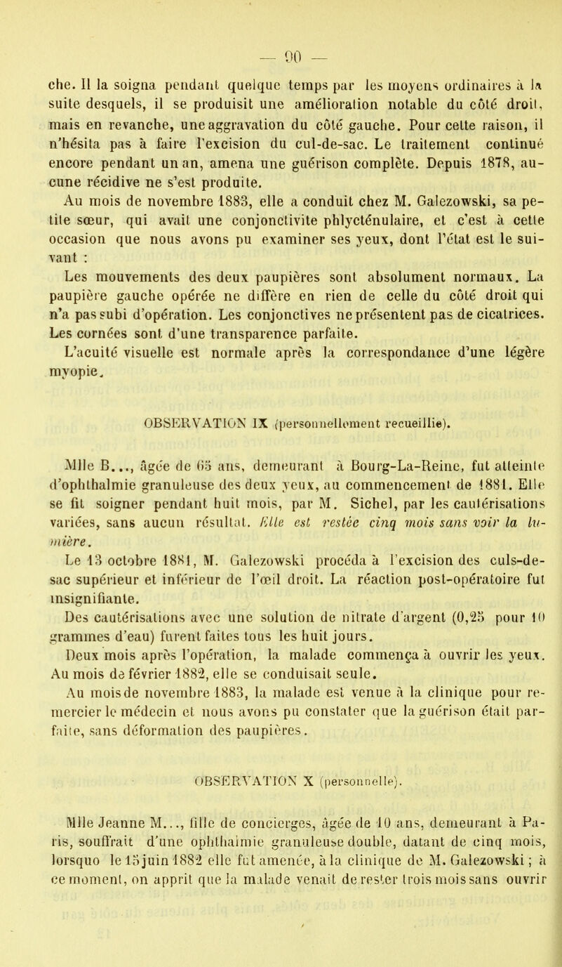— 00 — che. Il la soigna pendant quelque temps par les moyens ordinaires à la suite desquels, il se produisit une amélioration notable du côté droit, mais en revanche, une aggravation du côté gauche. Pour celte raison, il n'hésita pas à faire l'excision du cul-de-sac. Le traitement continué encore pendant un an, amena une guérison complète. Depuis 1878, au- cune récidive ne s'est produite. Au mois de novembre 1883, elle a conduit chez M. Galezowski, sa pe- tite sœur, qui avait une conjonctivite phlycténulaire, et c'est à cette occasion que nous avons pu examiner ses yeux, dont l'état est le sui- vant : Les mouvements des deux paupières sont absolument normaux. La paupière gauche opérée ne diffère en rien de celle du côté droit qui n'a pas subi d'opération. Les conjonctives ne présentent pas de cicatrices. Les cornées sont d'une transparence parfaite. L'acuité visuelle est normale après la correspondance d'une légère myopie. OBSERVATION IX {personnellement recueillie). Aille B..., âgée de (>5 ans, demeurant à Bourg-La-Reine, fut atteinte d'ophlhalmie granuleuse des deux yeux, au commencement de 1881. Elle se fit soigner pendant huit mois, par M. Sichel, par les cautérisations variées, sans aucun résultat, fi Lie est restée cinq mois sans voir la lu- mière. Le 18 octobre 18Si, M. Galezowski procéda à l'excision des culs-de- sac supérieur et inférieur de l'œil droit. La réaction post-opératoire fut insignifiante. Des cautérisations avec une solution de nitrate d'argent (0,25 pour 10 grammes d'eau) furent faites tous les huit jours. Deux mois après l'opération, la malade commença à ouvrir les yeux. Au mois de février 1882, elle se conduisait seule. Au moisde novembre 1883, la malade est venue à la clinique pour re- mercier le médecin et nous avons pu constater que la guérison était par- faite, sans déformation des paupières. OBSERVATION X [personnellej. Mlle Jeanne M..., tille de concierges, âgée de 10 ans, demeurant à Pa- ris, souffrait d'une ophthaimie granuleuse double, datant de cinq mois, lorsquo le 15 juin 1882 elle fut amenée, à la clinique de M. Galezowski ; à ce moment, on apprit que la m:ilade venait de rester trois moissans ouvrir