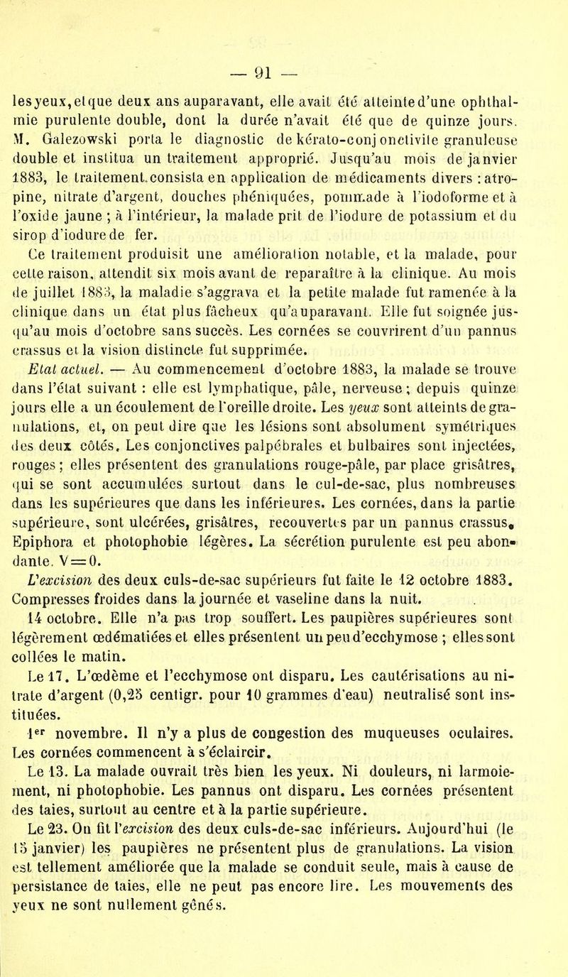 lesyeux,elque deux ans auparavant, elle avait été atteinte d'une ophthal- mie purulente double, dont la durée n'avait été que de quinze jours. M. Galezowski porta le diagnostic de kérato-eonj onctivite granuleuse double et institua un traitement approprié. Jusqu'au mois de janvier 1883, le traitementconsista en application de médicaments divers : atro- pine, nitrate d'argent, douches phéniquées, pommade à lïodoforme et à l'oxide jaune ; à l'intérieur, la malade prit de l'iodure de potassium et du sirop d'iodurede fer. Ce traitement produisit une amélioration notable, et la malade, pour cette raison, attendit six mois avant de reparaître à la clinique. Au mois de juillet 1883, la maladie s'aggrava et la petite malade fut ramenée à la clinique dans un état plus fâcheux qu'auparavant. Elle fut soignée jus- qu'au mois d'octobre sans succès. Les cornées se couvrirent d'un pannus erassus et la vision distincte fut supprimée. Etat actuel. — Au commencement d'octobre 1883, la malade se trouve dans l'état suivant : elle est lymphatique, pâle, nerveuse ; depuis quinze jours elle a un écoulement de l'oreille droite. Les yeux sont atteints de gra- nulations, et, on peut dire que les lésions sont absolument symétriques des deux côtés. Les conjonctives palpébrales et bulbaires sont injectées, rouges ; elles présentent des granulations rouge-pâle, par place grisâtres, qui se sont accumulées surtout dans le cul-de-sac, plus nombreuses dans les supérieures que dans les inférieures. Les cornées, dans la partie supérieure, sont ulcérées, grisâtres, recouvertes par un pannus erassus. Epiphora et photophobie légères. La sécrétion purulente est peu abon- dante. V = 0. V excision des deux culs-de-sac supérieurs fut faite le 12 octobre 1883. Compresses froides dans la journée et vaseline dans la nuit. 14 octobre. Elle n'a pas trop souffert. Les paupières supérieures sont légèrement œdématiées et elles présentent un peu d'ecchymose ; elles sont collées le matin. Le 17. L'œdème et l'ecchymose ont disparu. Les cautérisations au ni- trate d'argent (0,25 centigr. pour 10 grammes d'eau) neutralisé sont ins- tituées. 1er novembre. Il n'y a plus de congestion des muqueuses oculaires. Les cornées commencent à s'éclaircir. Le 13. La malade ouvrait très bien les yeux. Ni douleurs, ni larmoie- ment, ni photophobie. Les pannus ont disparu. Les cornées présentent des taies, surtout au centre et à la partie supérieure. Le 23. On fit Y excision des deux culs-de-sac inférieurs. Aujourd'hui (le 15 janvier) les paupières ne présentent plus de granulations. La vision est tellement améliorée que la malade se conduit seule, mais à cause de persistance de laies, elle ne peut pas encore lire. Les mouvements des yeux ne sont nullement gênés.