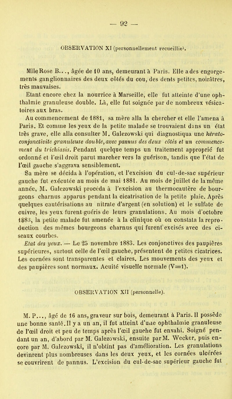 OBSERVATION XI (personnellement recueillit. Mlle Rose B..., âgée de 10 ans, demeurant à Paris. Elle a des engorge- ments ganglionnaires des deux côtés du cou, des dents petites, noirâtres, très mauvaises. Etant encore chez la nourrice à Marseille, elle fut atteinte d'une oph- thalmie granuleuse double. Là, elle fut soignée par de nombreux vésica- toires aux bras. Au commencement de 1881, sa mère alla la chercher et elle l'amena à Paris. Et comme les yeux de la petite malade se trouvaient dans un état très grave, elle alla consulter M. Galezowski qui diagnostiqua une kérato- conjonctivite granuleuse double, avec pannus des deux côtés et un commence- ment du trichiasis. Pendant quelque temps un traitement approprié fut ordonné et l'œil droit parut marcher vers la guérison, tandis que l'état de l'œil gauche s'aggrava sensiblement. Sa mère se décida à l'opération, et l'excision du cul-de-sac supérieur gauche fut exécutée au mois de mai 1881. Au mois de juillet de lamême année, M. Galezowski procéda à l'excision au thermocautère de bour- geons charnus apparus pendant la cicatrisation de la petite plaie. Après quelques cautérisations au nitrate d'argent (en solution) et le sulfate de cuivre, les yeux furent guéris de leurs granulations. Au mois d'octobre 1S83, la petite malade fut amenée à la clinique où on constata la repro- duction des mêmes bourgeons charnus qui furent excisés avec des ci- seaux courbes. Etat des yeux. — Le 25 novembre 1883. Les conjonctives des paupières supérieures, surtout celle de l'œil gauche, présentent de petites cicatrices. Les cornées sont transparentes et claires. Les mouvements des yeux et des paupières sont normaux. Acuité visuelle normale (V=l). OBSERVATION XII (personnelle). M. P..., âgé de 16 ans,graveur sur bois, demeurant à Paris.Il possède une bonne santé.Il y a un an, il fut atteint d'une ophthalmie granuleuse de l'œil droit et peu de temps après l'œil gauche fut envahi. Soigné pen- dant un an, d'abord par M. Galezowski, ensuite par M. Wecker, puis en- core par M. Galezowski, il n'obtint pas d'amélioration. Les granulations devinrent plus nombreuses dans les deux yeux, et les cornées ulcérées se couvrirent de pannus. L'excision du cul-de-sac supérieur gauche fut