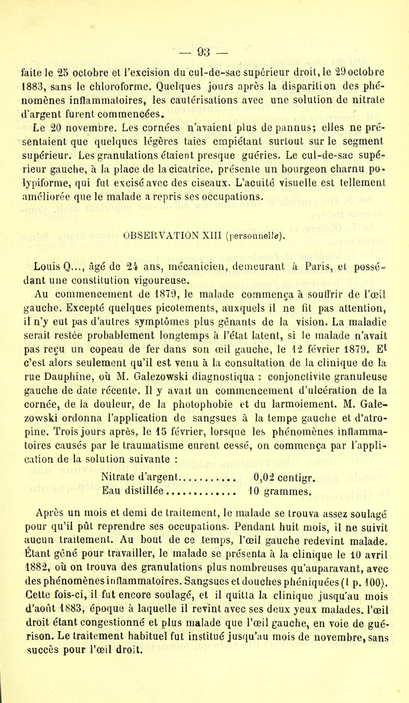 faite le 25 octobre et l'excision du cul-de-sac supérieur droit, le 29octobre 1883, sans le chloroforme. Quelques jours après la disparition des phé- nomènes inflammatoires, les cautérisations avec une solution de nitrate d'argent furent commencées. Le 20 novembre. Les cornées n'avaient plus de pannus; elles ne pré- sentaient que quelques légères taies empiétant surtout sur le segment supérieur. Les granulations étaient presque guéries. Le cui-de-sac supé- rieur gauche, à la place de la cicatrice, présente un bourgeon charnu po- lypiforme, qui fut excisé avec des ciseaux. L'acuité visuelle est tellement améliorée que le malade a repris ses occupations. OBSERVATION XIII (personnelle). Louis Q..., âgé de 24 ans, mécanicien, demeurant à Paris, et possé- dant une constitution vigoureuse. Au commencement de 1879, le malade commença à souffrir de l'œil gauche. Excepté quelques picotements, auxquels il ne fil pas attention, il n'y eut pas d'autres symptômes plus gênants de la vision. La maladie serait restée probablement longtemps à l'étal latent, si le malade n'avait pas reçu un copeau de fer dans son œil gauche, le 12 février 1879. El c'est alors seulement qu'il est venu à la consultation de la clinique de la rue Dauphine, où M. Galezowski diagnostiqua : conjonctivite granuleuse gauche de date récente. Il y avait un commencement d'ulcération de la cornée, de la douleur, de la photophobie et du larmoiement. M. Gale- zowski ordonna l'application de sangsues à la tempe gauche et d'atro- pine. Trois jours après, le 15 février, lorsque les phénomènes inflamma- toires causés par le traumatisme eurent cessé, on commença par l'appli- cation de la solution suivante : Nitrate d'argent 0,02 centigr. Eau distillée 10 grammes. Après un mois et demi de traitement, le malade se trouva assez soulagé pour qu'il pût reprendre ses occupations. Pendant huit mois, il ne suivit aucun traitement. Au bout de ce temps, l'œil gauche redevint malade. Étant gêné pour travailler, le malade se présenta à la clinique le 10 avril 1882, où on trouva des granulations plus nombreuses qu'auparavant, avec des phénomènes inflammatoires. Sangsues et douches phéniquées (l p. 100). Cette fois-ci, il fut encore soulagé, et il quitta la clinique jusqu'au mois d'août 1883, époque à laquelle il revint avec ses deux yeux malades, l'œil droit étant congestionné et plus malade que l'œil gauche, en voie de gué- rison. Le traitement habituel fut institué jusqu'au mois de novembre, sans succès pour l'œil droit.