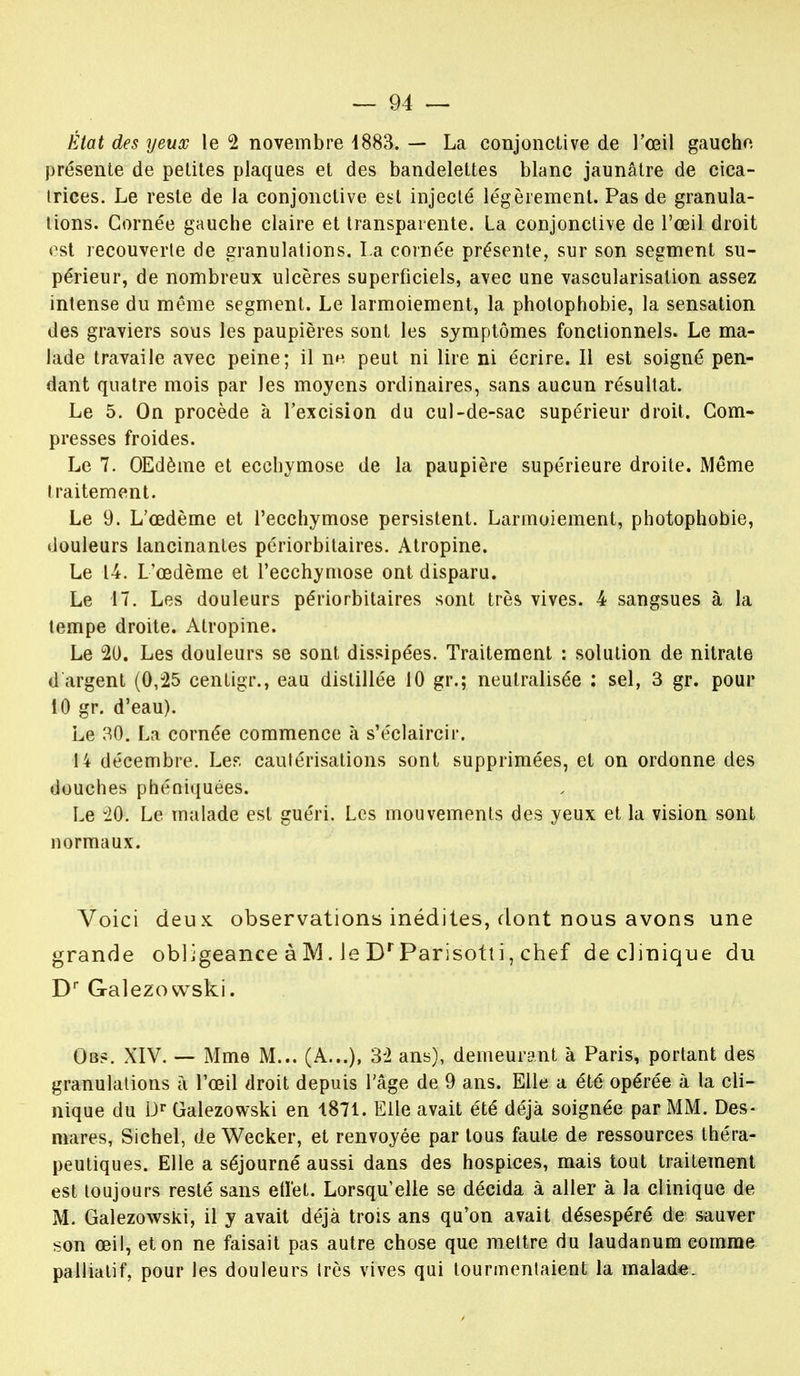 État des yeux le 2 novembre 4883. — La conjonctive de l'œil gaucho- présente de petites plaques et des bandelettes blanc jaunâtre de cica- trices. Le reste de la conjonctive est injecté légèrement. Pas de granula- tions. Cornée gauche claire et transparente. La conjonctive de l'œil droit est recouverte de granulations. La cornée présente, sur son segment su- périeur, de nombreux ulcères superficiels, avec une vascularisation assez intense du même segment. Le larmoiement, la photophobie, la sensation des graviers sous les paupières sont les symptômes fonctionnels. Le ma- lade travaile avec peine; il n« peut ni lire ni écrire. Il est soigné pen- dant quatre mois par les moyens ordinaires, sans aucun résultat. Le 5. On procède à l'excision du cul-de-sac supérieur droit. Com- presses froides. Le 7. OEdème et ecchymose de la paupière supérieure droite. Même traitement. Le 9. L'œdème et l'ecchymose persistent. Larmoiement, photophobie, douleurs lancinantes périorbitaires. Atropine. Le 14. L'œdème et l'ecchymose ont disparu. Le 17. Les douleurs périorbitaires sont très vives. 4 sangsues à la tempe droite. Atropine. Le 20. Les douleurs se sont dissipées. Traitement : solution de nitrate d'argent (0,25 centigr., eau distillée 10 gr.; neutralisée : sel, 3 gr. pour 10 gr. d'eau). Le 30. La cornée commence à s'éclaircir. 14 décembre. Le?, cautérisations sont supprimées, et on ordonne des douches phéniquées. Le 20*. Le malade est guéri. Les mouvements des yeux et la vision sont normaux. Voici deux, observations inédiles, dont nous avons une grande obi jgeance à M. le Dr Parisotli, chef de clinique du Dr Galezowski. Ou?. XIV. — Mme M... (A...), 32 ans), demeurant à Paris, portant des granulations à l'œil droit depuis l'âge de 9 ans. Elle a été opérée à la cli- nique du Dr Galezowski en 1871. Elle avait été déjà soignée par MM. Des- mares, Sichel, de Wecker, et renvoyée par tous faute de ressources théra- peutiques. Elle a séjourné aussi dans des hospices, mais tout traitement est toujours resté sans effet. Lorsqu'elle se décida à aller à la clinique de M. Galezowski, il y avait déjà trois ans qu'on avait désespéré de sauver son œil, et on ne faisait pas autre chose que mettre du laudanum comme palliatif, pour les douleurs très vives qui tourmentaient la malade.
